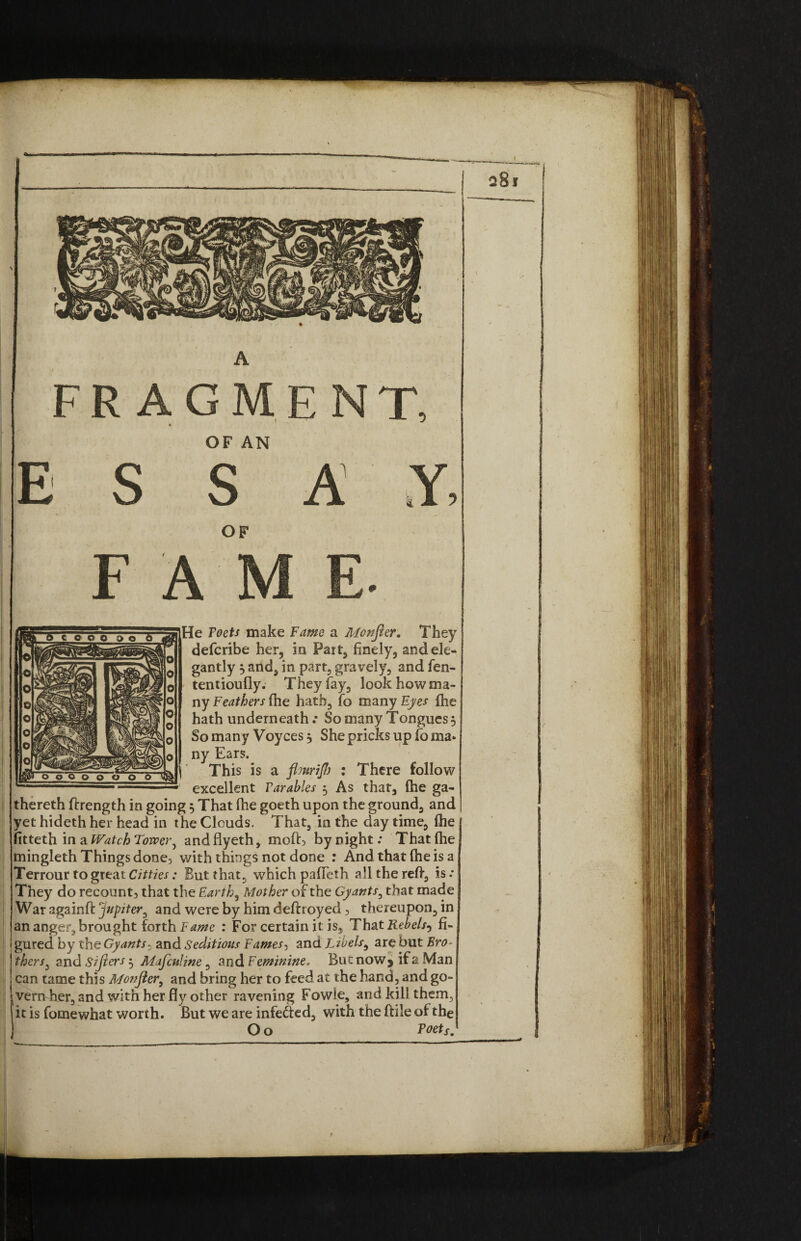 A FRAGMENT, OF AN E S S A OF F A M He Toets make Fame a Monfier, They defcribe her, in Part, finely, and ele¬ gantly 5 and, in part, gravely, and fen- tentioufly. They fay, look how ma¬ ny Feathers fhe hath, fo many Eyes fhe hath underneath.* So many Tongues, So many Voyces 5 She pricks up foma» ny Ears. This is a flmriJJj : There follow excellent Parables 5 As that, fhe ga- thereth ftrength in going 5 That fhe goeth upon the ground, and yet hideth her head in the Clouds. That, in the day time, fhe fitteth in a Watch Tower, and flyeth, moft, by night: That fhe mingleth Things done, with things not done : And that fhe is a Terrour to great Citties: But that, which pafTeth all the reft, is: They do recount, that the Earth, Mother of the Gy ants, that made War againft jupiter, and were by him deftroyed, thereupon, in an anger, brought forth Fame : For certain it is. That Rebels-^ fi¬ gured by the Gy ants. and Seditious Fames, and Libels, are but Bro¬ thers, and Sifiers 5 Mafculine, and Feminine. But now5 if 2 Man can tame this Monfler, and bring her to feed at the hand, and go- iVenrher, and with her fly other ravening Fowle, and kill them, it is fomewhat worth. But we are infefted, with the ftile of the O o Poet s. 9