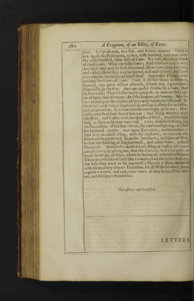 A Fragment^ of an Effay, of Fame. \ Toots. Tofpeaknow, in a fad, and ferious manner : There is not, in all the Politiques, a Tlace, leffe handled, and more wor¬ thy to be handled, then this of Fame. We will, therefore,fpeak ofthefe points. What are falfe Fames 5 And what are true 'Fames $ And how they may be heft difcerned 5 How Fames,may be (own, and raifed * How they may be fpread, and muhiplyed5 And how they may be checked,and layed dead. And other Things, con¬ cerning the Nature ot Faime. Fame, is of that force, as there is, fcarcely, any great A&ion wherein, it hath not, a great part, j Efpecially,m the War. Mutisms undid Vitellius by a Fame, that he icattered 5 That Vitellius had in purpofe, to remove the Legi¬ ons of Syria, into Germany 5 And the Legions oi Germany, mto Sy¬ ria : whereupon the Legions of Syria were infinitely inflamed. Ju¬ lius C<sfar,t00k rompey unprovided3 and layed afleep his induftry, and preparations, by a Fame that he cunningly gave out 5 How Ceefars own Souldiers loved him not ^ And being wearied with the Wars, and Laden with the fpoyles of Gaul, would for fake him, as foon as he came into Italy. Livia, fetled all things, for the Succeflion, of her Son ‘Tiberius, by continuall giving cur,that her husband Augnjhis, was upon Recovery, andamendtneat. And it is anufuall thing, with the BafJfjawes, to conceals the Death of the great Turh^ from the Jannizaries, and men of War, to fave the Sacking of Conjlantinople, and other Towns, as their Manner is. 7hemijlocles, made Xerxes, King of Perfa poaft apace out of Greecia, by giving out, that the Grecians, had a purpofe, to break his Bridge, of Ships, which he had made athwart Hellefpcmt. There be a thoufand fuch like Examples-, And the more they are, the leffe they need to be repeated 5 Becaufe a Man, meeteth with them, every where: Therefore, let all Wife Governors, have as great a watch, and care, over Fames, as they have, of the Acti¬ ons. and Defignes themfelves. Therejhvas not Finished* letters