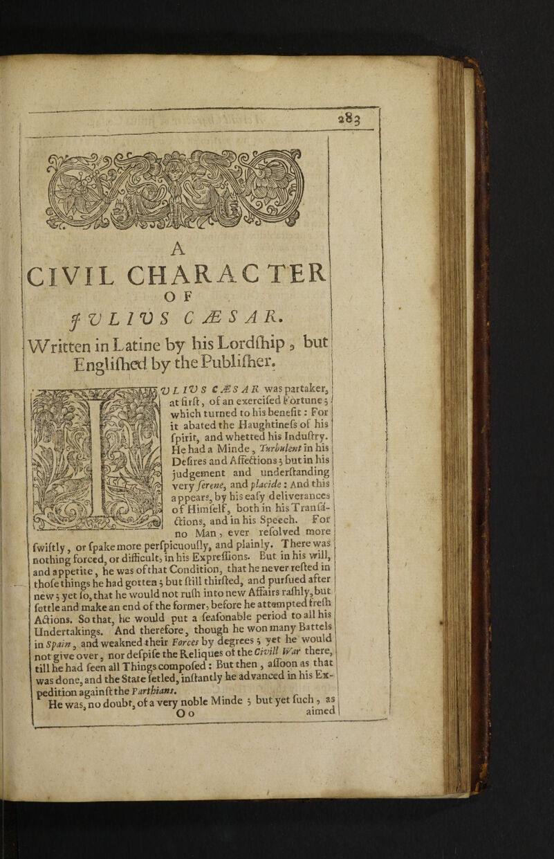 fVLIVS C JE S A R. Written in Latine by bis Lordibip 3 but Englifbed by the Publifher. \ • X. U l IV S C Ms A R was partaker, atfirft, of an exercifed Fortune 5 which turned to hi3 benefit: For it abated the Haughtinefs of his fpirir, and whetted his Induftry. H^hada Minde, Turbulent in his Defires and Affeftions 5 but in his judgement and undcrftanding very ferene, and placide : And this appears,by hiseafy deliverances of Himfelf, nothin hisTranfa- ftions, and in his Speech. For Man 1 ever refolved more no fwiftly, or fpake more perfpicuoufly, and plainly. There was nothing forced, or difficulty in his Expreffions. But in his will, and appetite, he was ofthat Condition, that he never refted in thofe things he had gotten 5 but frill thirfted, and purfued alter new 5 yet fo,that he would not rufh into new Affairs iafhly3but fettle and make an end of the former, before he attempted treih Actions. So that, lie would put a feafonable period to all his Undertakings. And therefore, though he won many Battels in Spain, and weakned their Forces by degrees j yet he would not give over, nor defpife the Reliques ot the Civill War there, till he had feen all Things compofed: But then > affoonas that was done, and the State fetled, inlfantly he advanced m his Ex¬ pedition againfi: the Tarthians. r ^ He was, no doubt of a very noble Minde 5 but yet fuch, as 3 O o aimed 4