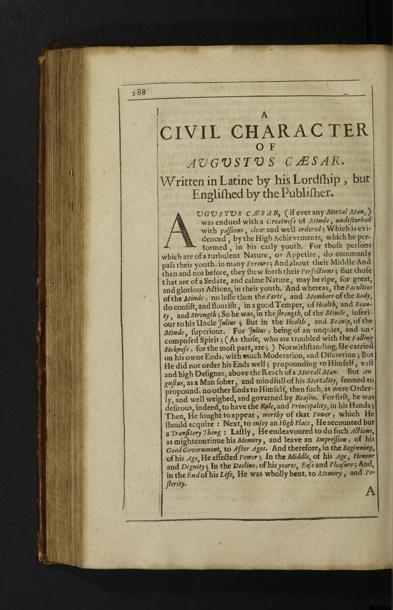 A CIVIL CHARACTER O F AVGVSTVS CjESAR. Written in Latine by hisLordfhip a but Englifhed by the Publisher. AVGV S'tV S cMSAR, (if ever any Mortal Manf) was endued with a Creatneft of Minde, undifiurbed with pajfions, clear and well ordered $ Which is evi¬ denced 5 by the High Achievements* which he per¬ formed, in his early youth. For thofe perfons which are of a turbulent Nature, or Appetite, do commonly pafs their youth, in many Errours^ And^bout their Middle And then and not before, they (hew forth their Perfe&ions 5 But thofe t hat are of a Sedate, and calme Nature, may be ripe, for great, and glorious Attiens, in their youth. And whereas, the Faculties of the Minde, no lefle then the Parts, and Members of the Body, do confift, and flourilh, in a good Temper, of Health, and Beau¬ ty and Strength} So he was, in theftrength, of the Minde, inferi- our to his Uncle Julius * But in the Health, and Beauty, of the Minde, fuperiour. For Julius, being of an unquiet, and un- compofed Spirit 5 (As thofe, who are troubled with the Falling Sicknefs . for the moft part, are 5 ) Notwithftanding, He carried on his owneEnds, with much Moderation, and Difcretion j But He did not order his Ends well 5 propounding to Himfelf, vaft and high Defignes, above the Reach of a Mortall Man. But Au gujlus as a Man fober, and mindfull of his Mortality, feemed to propound, no other Ends to Himfelf, thenfuch.as were Order¬ ly, and well weighed, and governed by Reafin. For firft, he was defirous, indeed, to have the Kp/e, and Principality, in his Hands 5 Then, He fought to appear 3 worthy of that Power , which He (hould acquire : Next, to enjoy an High Place, He accounted but aTranJitoryThing : Laftly, Heendeavouredtodofuch^w#', as mightcontinue his Memory, and leave an lmprejfion, of his Good Government, to After Ages. And therefore, in the Beginning, of his Age, He affe&ed Power 5 In the Middle, of his Age, Honour and Dignity 5 In the Decline, of hisyeares, Eafe and Pleafure 3 And, in the End of his Life, He was wholly bent, to Memory, and To• jlerity.