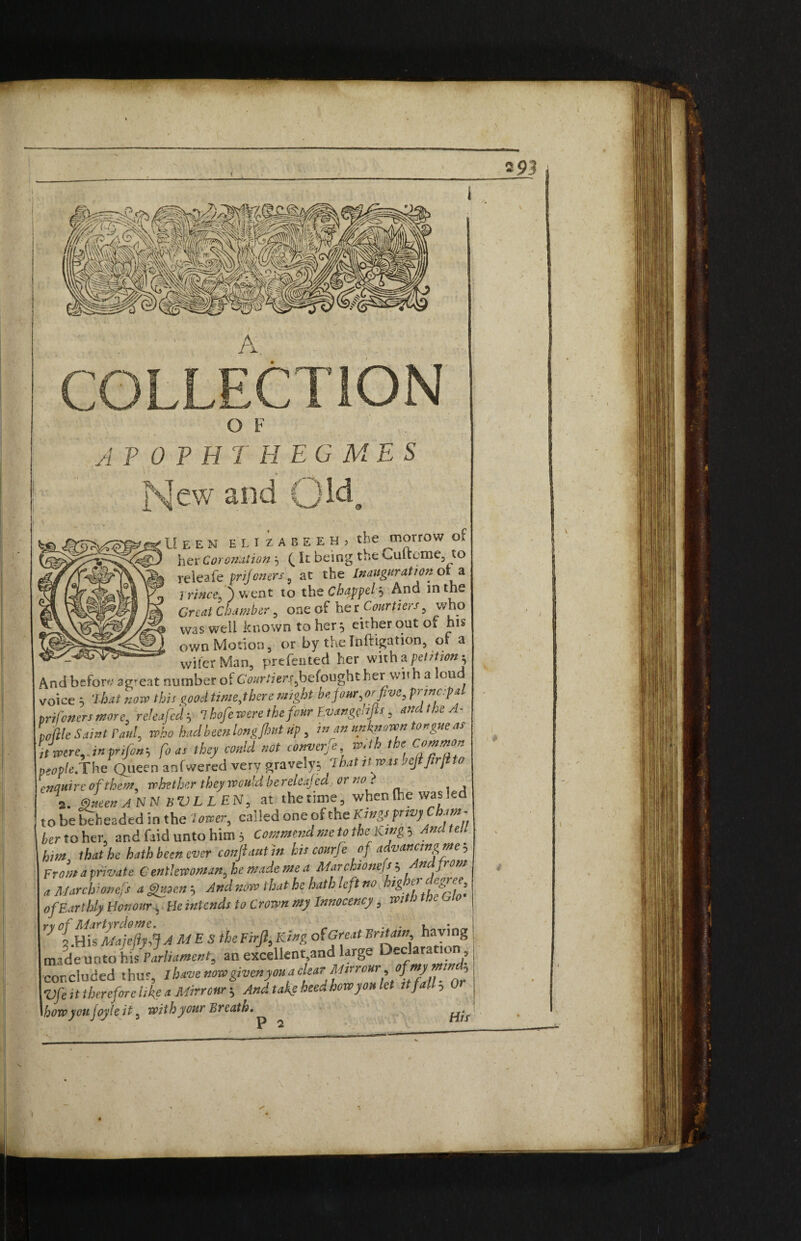 O F A P 0 P H T H EG ME S New and Qlda U e e N e'lizabeeHj the morrow of her Coronation, It being the Cuftcme, to rei cafe prif oners 9 at the Inauguration ora prince, ) went to the Chappel 5 And in the Great Chamber , one of her Courtiers, who was well known to her ^ either out of his own Motion, or by the Inftigation, of a '***'wifcrMan, prefented her with a petition^ And before ag^eat number oi Cwr/Zer^befought her with a lou voice 5 7 hat novo this good time,there might be pur,or five, prmc.pa tri foners more, releaficd5 7 kofie were the four Evangcdfis, and the A- tookle Saint rani, who had been long,{hut up, in an nn kit own tongue as itmre,J»pnfionh fo as they could not converfie with the Common people.The Queen anfwered very gravely^ lhatnroasbefifirjito enquire of them, whether they would be releajed, or no} 2. dee* AN NbVLLEN, at thetime, when (he was led to be beheaded in the lower, ca;!ed one of the Kings frivy am her to her, and faid unto him 3 Commend me to theKtng-, And t eh h,m that he hath been ever conflaut in hit courfe of advancmgme , Front a private Gentlewoman, he made me a Marchionefs ; n front a Marchionefs aghtoens, And now that he hath left no hig et ^eefees of Earthly Honour, He intends to Crown my Innocency, with toe w Yy f.HiVmjtfyi} AMES the Firfl, King of Great Britain having made unto his Parliament, an excellent.and large Declara 10 , concluded thus, I have nowgivenyouaclearMsrrour,ofmymm , Vfe it therefore like a Mirr our--, And take heed how you let it fa.l, 0 how yoiifoyleit, with your Breath.