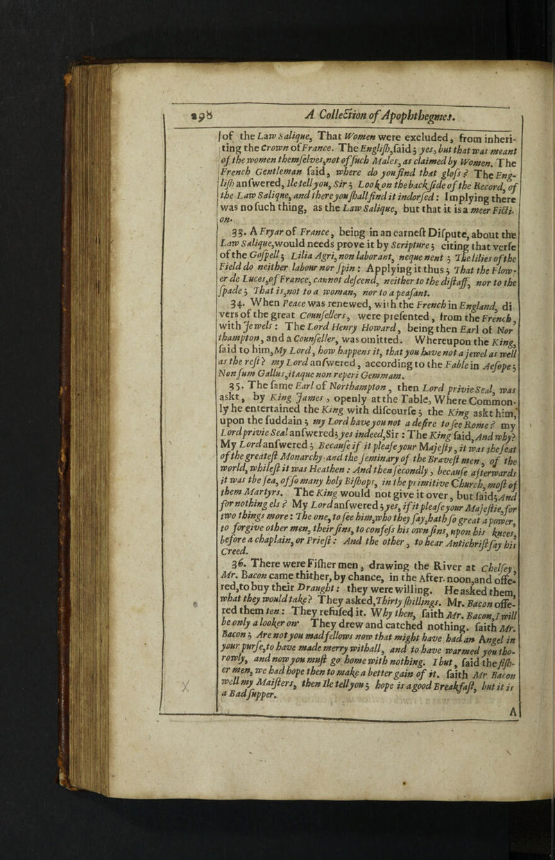 \ i ; ;i lot the LawSalique, That Women were excluded, from inheri¬ ting the Crown ofFrance. The Englijhfaid 5 yes, but that was meant of the women themfelves,not offuch Males, as claimed by Women. The French Gentleman faid, where do you find that glofs <? The Eng- lift) anfwered, lietellyou, sir 3 Loo&n the backside of the Record of the L aw Salique, and thereyou/hallfind it indorfed: I in plying there was no fuch thing, as the Law Salique, but that it is a meer Fifth on• 33* A Fryar of France, being in an earneft Difputc, about the Law salique,would needs prove it by Scripture 3 citing that verfe of the Go ftp ell 5 Lilia Agri, non labor ant, neque nent 5 The lilies of the Field do neither labour nor fpin: A pplying it thus 3 That the Flow ? er de Luces,of France, cannot dejeend, neither to the diftaff, nor to the fpade 3 That is,not to a woman, nor to a peafant. 34. When Peace was renewed, with the French in England di vers of the great counfellers, were piefented # from the French with Jewels: 'The Lord Henry Howard, being then Earl of Nor thampton, and a Counfeller, was omitted. Whereupon the King, faid to him,My Lord, how happens it, that you have not a jewel as well as the reft} my Lord anfwered, according to the Fable in Aefope 3 Nonfum Gallusftaque non reperi Gemmam. 35. The fame Earl of Northampton, then Lord privieSeJ was askt, by King James , openly at the Table, Where Common- ly he entertained the King with difeourfe 3 the King askt him' upon the fuddain 3 my Lord have you not adefire to fee Rome? my Lordprivie Sealanfwered}yes indeed,Sir : The King faid Andwhfi My L ord anfwered 3 Becaufeif itpleafeyour M ajefty, it was the feat of thegreateft Monarchy and the Jeminary of the Braveji men of the world, whileft it was Heathen : And thenjecondly, becaufe afterwards it was tbe fea,offo many holy Bifhopc, in the primitive Church mod of them Martyrs. The King would not give it over , but fa\d\And for nothing els ? My Lord anfwered 3 yes, ifit pleafeyour Majeftie for two things more: The one, to fee him,who they fay,hathfo great a power to forgive other men, their fins, to confefs his ownfins, upon his knees before a chaplain, or Priefi : And the other, to hear Antichriftfay his 36. There were Fjfher men, drawing the River at chelfey Mr Bacon came thither, by chance, in the After, noomand offe¬ red,to buy their Draught: they were willing. He asked them what they wouldtafte} They asked,'Thirty [hillings. Mr. Bacon offe¬ red them ten: They refufed it. Why then, faith Mr. Bacon jwill be only a looker on* They drew and catched nothing, faith Mr Bacon 3 Are not you mad fellows now that might have had an An eel in your purJe,to have made merry withall, and to have warmed you tho- rowty, and nowy ou muft go home with nothing. I but, faid theft ft)- er men, we had hope then to make a better gain of it. faith Mr Bacon well my Maiflers, then lie tell you $ hope is a good Breakfafi, butitir a BadJupper. J J