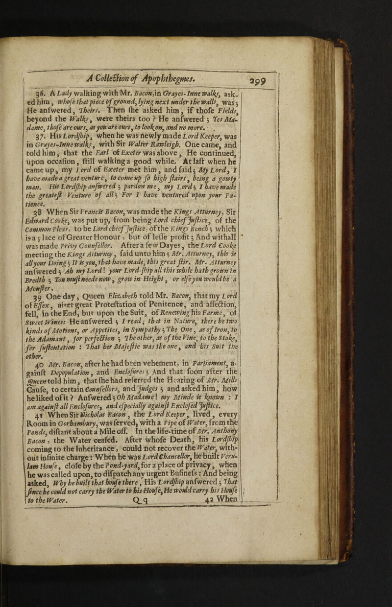 36. A Lady walking with Mr. Bacon jin Grayes-Inne walks, ask¬ ed him, whofe that piece of ground, lying next under the walls, was 5 He anfwered, Theirs. Then (he asked him, if thofe Fields, beyond the Walks , were theirs too ? He anfwered 5 Yes Ma¬ dame i thofe are ours, at you are ours, to look^on, and no more, . 37. His Lord/hip, when he was newly made Lord Keeper, was in Grayes-lnne walks , with Sir Walter Rawleigh. One came, and told him, that the Earl ot Exeter was above , He continued,' upon occafion, (fill walking a good while. Atlaft when he came up, my Lord of Exeter met him , and faid$ My Lord, I have made a great venture, to come up fo high Jlairs, being a gowty man. His Lordjhip anfwered 3 pardon me> my Lords I have made the greatejl Venture of all 3 For 1 have ventured upon your Pa¬ tience. 38 When Sir Francis Bacon, was made the Kings Attorney, Sir Edward Cook?, was put up, from being lord chief Jufeice, of the Common pleas, to be Lord chief fejlice, of the Kings Bench $ which isa j lace of Greater Honour ? but of leffe profit 3 And withall was made Privy Conn fell or. After a fe w Dayes, the Lord Cooke meeting the Kings Attorney, faid unto him 3 Mr. Attorney, this is all your Doing 3 It is you, that have made, this great Jlir. Mr. Attorney anfwered 3 Ah my Lord! your Lord flip all this while hath grown in Bredth 3 You mujl needs now, grow in Height, or elfeyou would be a Monfier. jf\ 39 One day. Queen Elizabeth told Mr. Bacon, that my Lord of Ejfex, after great Proteftation of Penitence, and affe&ion, fell, in the End, but upon the Suit, oiRenewinghxsFarme, of Sweet Wines: He anfwered 3 1 read; that in Nature, there be two kinds of Motions, or Appetites, in Sympathy 3 The One, as of Iron, to the Adamant, for perfection 3 The other, as of the Vines to the Stake,. for Mentation : That her Majefeie was the one, and his Suit the other. 40 Mr. Bacon, after he had been vehement, in Parliament, a* gainft Depopulation, and Enclofures 3 And that foon after the Queen told him, that fhe had referred the Hearing of Mr. Mills Gaufe, to certain Counfellors, and Judges 3 and asked him, how he liked of it? Anfwered 3 Oh Madame \ my Minde is kytown : I am agdinft all Enclofures, and efpec tally again ft Enclofed Jufiice. 41 When Sir Nicholas Bacon, the Lord Keeper, lived, every Room in Gorhambury, was ferved, with a Pipe of Water, from the Ponds, diftant about a Mile off. In the life-time of Mr, Anthony Bacon, the Water ceafed. After whofe Death, his Lordjhip coming to the Inheritance, could not recover the Water, with¬ out infinite charge: When he was Lord Chancellor, he built Veru- lam Houfe, clofe by the Pond-yard, for a place of privacy, when he was called upon, to difpatch any urgent Bufinefs: And being asked. Why he built that houfe there, His Lordjhip anfwered 3 That fence he could not carry the Water to his Houf \ He would carry his Houfe to the Water. Q„q 4? When