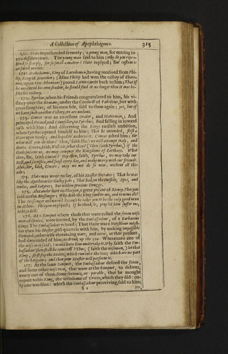 t 1/0. Plate reprehended fevcrely , a young man, for entring in-1 i to a dijjolute tionfe. The young man faid to him ^why doyourepre* J hendfi fiarply, for Jo fmall a matter ? Plato replyed , But cuftomis nofwullmatter. 17 j, Ar chi damns, King of Lacedemon, having received from Phi* lip. King of Macedon $ (After Philip had won the vi&ory of Chero. nea9 upon the Athenians) proud Letter/jwrit back to him 5 That if j he mcafitred his ownJhadow, he Jlmldfind it no longer then it was be- fire his viBory. 172. PjirrA«x9when his Friends congratulated to him3 his vi¬ ctory over the Romans, under the CondxcB of Fabritius,but with great daughter, of his own lide5 faid to them again 5 yes, but if we have frch another Victory ,we are undone. 173. Cine is was an excellent Orator 9 and^tatefWtf#,, And principal Friendyund Counfeller^io Pyrrhus, And falling in inward calk with him 5 And difeerning the Kings endlefs ambition, when Pyrrhus opened himfelf to him 5 That he intended, firfta ■ PVarr upon Sicc’y And hoped to atchicvcit. Cineas asked him , Sir what will yen do then? Then, (faith He,') we will attempt Italy, and Rome. Cineas fold-, Well Sir,what then? f Then faith Pyrrhusf) if the Gods fit cc our us we may conquer the Kingdome of Carthage. tVhat then. Sir, faith Cineas? Nay then, faith, Pyrrhus, we may take our Reft andfacrifce, andfeafl every day,and make merry with our friends. Alas,Sir, faid, Cinevs, may we not do fo now, without all this 175. plato was wont to fay, oihisMafler Socrates^ Thathewas like the Apothecaries Galley pots 5 That had,on the Outfide, Apes, and Owles and Satyres 5 But within precious Druggs. 175. Alexander fent to Phocyon,a greatprejent of Money.Phocyon faid to the Mejfenger 5 Why doth the King]end to me, and to none els? The Me fencer acfwered Eecaufehe takes you to be the only good man in Athens. Phkyonrt plyed* If he thin hjo, pray let him fuffer me9\ filen : which the Embaffadour perceiving,faid to him*, S s Sir iy one was