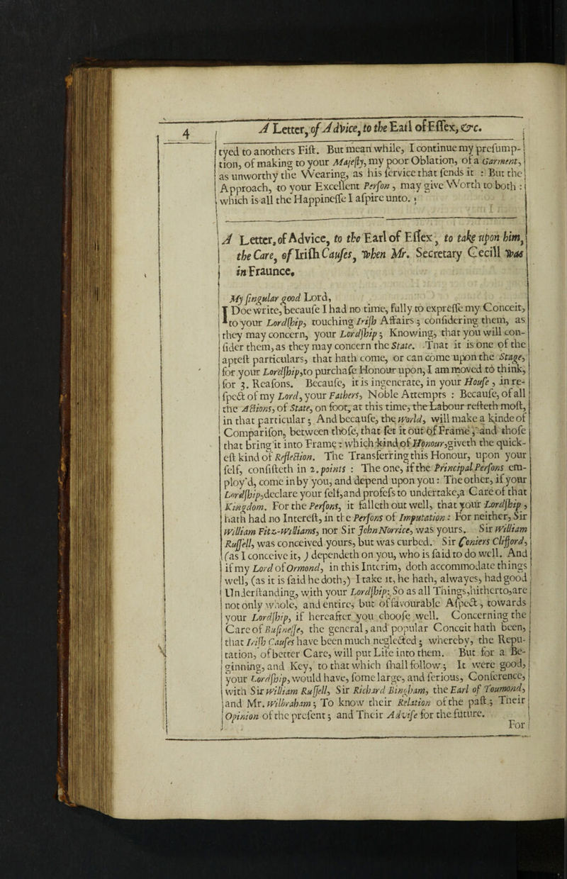 A Letter,ofJdVice,totheEar 1 ofEffex,Or. . eyed to anothers Fift. But mean while, I continue my prefump- j tion, of making to your Majefiy, my poor Oblation, of a Garment, as unworthy the Wearing, as his (ervice that fends it : But the Approach, to your Excellent Person, may give Worth to both : i which is all the Happineffe I afpire unto.« _ . ——_— --—-—~ - . . 1 \j Letter, of Advice, to ^ Earl of Eflex, to take upon kim} | the Care, efltifaCaufes, when Mr. Secretary Gecill Tbas j wFraunce, . ; j My finguiar good Lord, IDoe write, becaufe I had no time, fully to exprefle my Conceit, to your Lordfhipy touching Irifh Affairs • confidering them, as they may concern, your Lordjhip Knowing, that you will con- fider them, as they may concern the State. -Tnat it is one of the apteft particulars, that hath come, or can come upon the Stage, for your Lordjhipyto purchafe Honour upon, I am moved to think, for 3. Reafons. Becaufe, it is ingenerate, in your Houfe , in re- fpe£t of my Lord, your Fathers j Noble Attempts : Becaufe, of all the A Elions, of State, on foot, at this time, the Labour refteth moft, in that particular; And becaufe, tlEWorld, will make a Rindeof Comparifon, between thofe, that fet it out of Frame, and thofe that bring it into Frame: which kind of Honour, giveth the quick- eft kind of RefleBion. The Transferring this Honour, upon your felf, confifteth in 2 .points : The one, if the PrincipalPerfons em¬ ploy'd, come in by you, and depend upon you: The other, il your LW/F/p,declare your feif,and profefs to undertake^ Care of that Kingdom. For the Perfons, it falleth out well, that your Lordjhip , hath had no Intereft, in the Perfons of Imputation: For neither. Sir William Fitz,-Wiliams, nor Sir JchnNorrice, was yours. Sir william Rujjell, was co nceived yours, but was curbed. S ir foniers Clifford, fas I conceive it, ) dependeth on you, who is faid to do well. And if my Lord oi Ormond, in this Interim, doth accommodate things well, (as it is faid he doth,) I take it, he hath, alwayesp had good i Under handing, with your Lordjhip: So as all Tnings,hithcrto,are not only whole, and entire, but of favourable Aipecl, towards your Lordjhip, if hereafter you choofe well. Concerning the Care of Bufmejje, the general, and popular Conceit hath been, that I/ifh Caufes have been much neglected; whereby? the Repu¬ tation,of better Care, will put Lite into them. But for a Be¬ ginning, and Key, to that which {Rail follow 3 It were good, your Lordjhip, would have, fome large, and ferious. Conference, with Sir william Ruffed, Sir Richard Bingham, the Earl of 1‘oumond, and Mr. wilbraham -, To know their Relation of the pah; Their 1 Opinion of the prelent 3 and Their Advife for the future. I * A TVm* ;