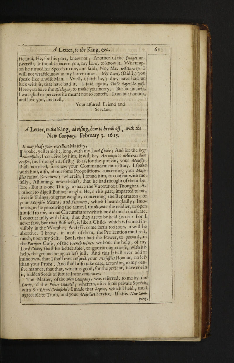 j He laid, He, for his part, knew not; Another of the Judges an- | fwcrcd; It fhould concern you, my Lord, to know it. Whcreup- j on he turned his Speech to me, and faid ; No, Mr. tAtturney, I will not wraftle,now in my latter times. My Lord, (faid I,) you fpeak like a wife Man. Well, ( faith he,) they have had no luck with it, that have had it. I faid again, Thofr dayes he paft. Here you have the Dialogue, to make you merry. But in fadnels, j I was glad to perceive he meant not to conteft. I can but honour, and love you, and reft, Youralfured Friend and Servant. A Letter, to the King, aAVifing, how to break off \ with the Nefy Company. February 3. 1615. It ma) please your excellent Majefty, T Spake, yefternight, long, with my Lord Coohe; And for the Rege *inconfulto, I conceive by him, it will be. An ampituS deliberandum cenfeo, (as I thought at fir ft,) fo as, for the prefent, your Majefty, (hall not need, to renew your Commandement of Stay. I fpake with him, alfo, about forne Proportions, concerning your Maje¬ sties cafual Revenew , wherein, I found him, to confent with me, fully; Affirming, neverthelefs, that he had thought of them be¬ fore : But it is one Tiling, to have the Vapour of a Thought j A- nother, to digeft Bufinefs aright. He, on his part, imparted to me, diverfe Things, of great weight, concerning the Reparation , of your Majefties Means, and finances, which I heard gladly; Info- much, as he perceiving the fame, I think,was the readier, to open himfelfto me, in one C ircumftance,which he did much inculcate. I concurr fully with him, that they are to beheld fecret : For I never faw, but that Bufinefs, is like a Child, which is framed in- vifibly intheWombc; And if it come forth too foon, it will be abortive. I know, in moft of them, the Profecution muft reft, much, upon my Self. But I, that had the Power, to prevail, in the Farmers Cafe, of the French wines, without the help, of my Lord Cooke, fhall be better able, to goe through thefe, with his help, the ground being no lefs juft. And this I fhall ever add of mine own, that I fhall ever refpe&your Majefties Honour, no lefs than your Profit; And (hall alfo take care, according to my pen- five manner, that that, which is good, for the prefent, have not m it, hidden Seeds of future Inconveniences. The Matter, of the Neve Company, was referred, to me by t*c Lords, of the Privy Council; wherein, after fame private Speech, with Sir Lionel Cranfteld, I made that Report, whichlheld, moft agreeable to Truth, and your Maiefties Service. Ii this New Lorn’