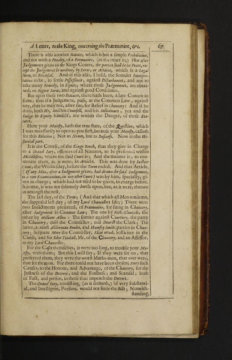 I A L etcer, to the King3 concerning the Praemunire^ &*c. There is alio another Statute, which is but a fimple Prohibition^ and not with a Penalty, of a Premunire, (as the other i^) That after Judgements given in the Kings Courts, the parties jhall be in Peace, ex¬ cept the Judgement be undone? by Error^ or Attaint^ which is a Legal form, oi: Rev erfal. And of this alfo, I hold, the Sounder Interpre¬ tation to be , to fettle PofjefsioM, againft Diflurbances, and not to • take away Remedy-) in Equity^ where thofe Judgements-) are obtai¬ ned, ex Rigore Iuris, and againft good Confcience. But upon thefe two Statutes, there hath been, a late Conceit in lome, that if a Judgement, pafs, at the Common Law , againft any, that he may not, after fuc, for Relief in Chancery: And if he doth, both He-) and his Counfell, and his Sollicitours , yea and the ludge in Equity himfelf, are within the Danger, of thofe Sta¬ tutes. Here your Majefly, hath the true Rate, of the Jgueftion) which I was neccflarily to open to you firft, becaufe your Mayfly, calleth for this Relation s Not as Newes, but as Bufmefs. Now to the Hi- florical part. It is the Courfc, of the Kings Bench, that they give in Charge to a Grand lury, offences of all Natures, to be prefented within MiddlefeX) where the fa id Court is ^ And the manner is, to enu¬ merate them, as it were, in Articles. This was done by Iu ft ice Crook, the Wednefday, before the Term ended. And that Article, ( If any Man-, after a Iudgement given -) had drawn the faid Iudgement, to a new Examination, in any other Court) was by him, fpecially, gi¬ ven in charge 5 which had not ufed to be given, in charge before. It is true, it was not folemnly dwelt upon, but, as it were, thrown in amongft the reft. The laft day, of the Term; ( And that which all Men condemn, the fuppofed laft day , of my Lord Chancellors life 5 ) There were two Indictments preferred, of Preemunire) for filing in Chancery, after Iudgement in Common Laws The one by Rich. Glanvile-, the other by William Allen : The former againft Courtney the party in Chancery, Gibb the Counfeller , and Deurft the Clark; The I latter, againft Alderman Bowles, and Humfry Smithy parties in C han- | eery- Serjeant More the Counfeller, Elias Wood) Sollicker in the Caufe, and Sir Iohn Tindall, Mr. of the Chancery, and an Affeffor, to my Lord Chancellor. For the Cafes themfelvcs, it were too long, to trouble your Ma-. lefty, with them ^ But this I will fay; If they were fet on , that preferred them, they were the worft Marks-men, that ever were, that fet them on. For there could not have been chofen, .two fuch Caufcs, to the Honour, and Advantage, of the Chancery, for the Juftnefs of the Decrees, and the Foulnefs j and Scandal, both of FaCt, and perfon, in thofe that impeach the Decrees. The Grand lury, confifting, (as it feemeth,) of very Subftanti- al, and Intelligent, Perfons, would not finde the Bills; Notwith- ftanding.