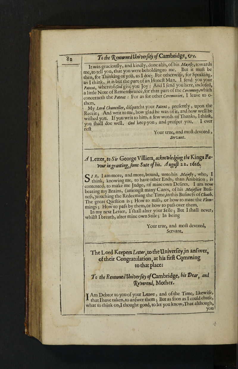 Bx i ■ To the Renowned Unherfity of Cambridge, <?c. ' It was sracioufly, and kindly, donealfo, of his Majefy, towards me, to tell you, that you were beholding*© me. But it mull be then for Thinking of you, as I doe- For otherwise, for Speaking, as I think, it is but the part of an Honeft Man. I fend you your Patent, whereof God give you Joy : And I fend you here, inclofed a little Note of Remembrance,for that part of the Ceremony, which concerneth the Patent: For as for other Ceremonies, I leave to o- thMv Lord Chancellor, difpatcht your Patent, prefently, upon the Receit; And writ to me, how glad he was ot it, and how well he wifhed5you. If you writ to him, a few words of Thanks, I think, you {hall doe well. God keep you, andprofper you. I ever refk < Your true, and moft devoted , Servant. A Letter, to Sir George Villiers, acknowledging the King* Fa¬ vour ingranting, fotne Sute of his. Augufl 1616. s I R-y I am more, and more, bound, unto his Afajejij, who, I — think knowing me, to have other Ends, than Ambition, is contented’, to make me Judge, of mineown Defires. I am now beating my Brains, (amongft many Cares, of his Majejites Bufi- nefs,)touching the Redeeming the Time,m this Bufinefs of Cloatb. The great Queftion is How to mifs, or how to mate the Flem¬ mings ; How to pafs by them, or how to pafs over them. In my next Letter, I fhall alter your Stile 5 But I {hall never, whilft I breath alter mine own Stile* In being Your true, and moft devoted. Servant. The Lord Keepers Letter^o theUniverfity3in anfwer3 of their Congratulation, at his firft Camming to that place: To the Renowned Univerfity of Cambridge, bis Dear, and Reverend, Mother, IAm Debtor to you of your Letters, and of the Time, likewife, that I have taken, to anfwer them ^ But as foon as I could chule, what to think on,I thought good, to let you know,That although.