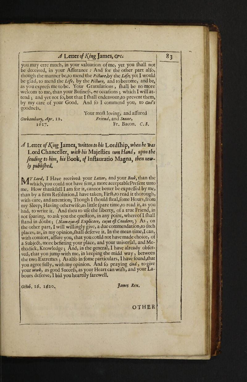 you may errc much, in your valuation of me, yet you {hall not be deceived, in your AlTurance ; And for the other part alfo, though the manner be,to mend the PiBare>by the Life; yet I would be glad, to mend the Life, by the PiBure^ and to become, and be, as you exprefs me to be. Your Gratulations, {hall be no more welcom to me, than your Bufinefs, or occafions ; which I will at¬ tend ; and yet not fo, but that I fhall endeavour,to prevent them, by my care of your Good. And fo I commend you, to God's goodneis. Your moft loving, and allured Gorhamburyy Apr. 12 , Friend, and Sonne-, i6iy. Fr. Bacon. C.S. * ^ A Letter of Kjng James, Written to his Lordflhip, when he toas Lord Chancellor, with his Majefties own Handy upon the fending to him, his Book, of Inftauratio Magna, then new- ly publtjbed. 1 jKMTLord, I Have received your Letter, and your Book, than the iV-A which,you could not have fent,a more acceptablePrefent unto me. How thankfull I am for it, cannot better be exprelfed by me, than by a firm Refolution,I have taken; Firft,to read it thorough, with care, and attention; Though I fhould fteal,fome Hours,from my Sleep; Having otherwife,as little fpare time,to read it, as you had, to write it. And theu to ufe the liberty, of a true Friend, in not fparing, to ask you the queftion, in any point, whereof I {hall {land in doubt; (Namejta eft Explicare, cujus eft Condere;) As, on the other part, I will willingly give, a duecommendation,to fuch places, as, in my opinion,lhall deferve it. In the mean time,I can, with comfort, allure you, that you could not have made choice, of a Subject, more befitting your place, and your univerfal, and Me- thodick. Knowledge; And, in the general, I have already obfer- ved, that you jump with me, in keeping the midd way, between the two Extremes; As alfo in fome particulars, I have found,that you agree fully, with my opinion. And fo praying God, to give your tfork, as good Succefs, as your Heart can wi{h, and your La¬ bours deferve, I bid you heartily farewell, Ottob. 16. 1620. James Rex. OTHER 1