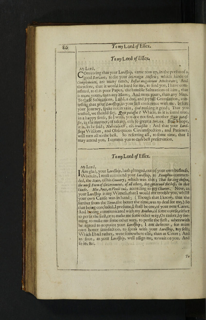 To my Lord o/Effex# j My Lord, ' . _ r Conceiving that your Lordfhip, came now up, m tne per ion oi a good Servant^ to fee your Soieraign Aiiftrif, which kinde of Complements, are many times, In far magmrum Meritor um • And therefore, that it would be hard for me, to find you, I have com¬ mitted to this poor Paper, the humble Salutations of him , that is more yours, than any Mans ; And more yours, than any Man.! To thefe Salutations, I add, a due, and joy full Gratulation, con- felfnw that your Lordfhip, in your lad conference with me, before your Journey, fpake not in vain, God making it good j That you trufted, we fhould fay, Jguifputajfet ? Which, as it is found true, in a happy fenfe, fo I wifh, you doe not find, another Gujs putaf- fet, in the manner, of taking, this fo great a Service. Bu^ I*hope, it is, as he faid j Nubecula eft, citb transit : And that your Lord- [hips Wifdom, and Obfequious Circumfpebfcion, and Patience, will turn all to? the bed. So referring all, tofome time, that I may attend you, I commit you to Gods beft prefervation. TowyLordo/Effex. My Lord, IAm glad, your Lordfhip, hath plunged,out of your own bufmefs. Wherein, I mud commend your Lor dihip, as Xenophon commen¬ ded, the State, of his Country ; which was this ; 7hat having chofen, the mrfl Form of Government, of all others, they governed the heft, in that kinde. Hoc, Pace, et Verna tua, according to fny Charter, Now, as j your Lordjhip is my Witnefs,that I would not trouble you, whild your own Caufe was in hand • ( Though that I know, that the further from the Term,the better the time,was to deal for me;) So that bei«g concluded,!prefume,! (hall be one,of your next Cares. | And living, communicated with my Brother,of feme courfe,either j to perfit the fir ft,or to make me fome other way;Or rather,by Tee¬ ming to make me fome other way, to perfit the fird, wherewith he agreed to acquaint your Lordfhip; I am defirous, for mine owiLhetter fatisfabtion, to fpeak with your Lordfhip, my fell; Which I had rather, were fomewhere elfe, than at Court; And as fpon, as your LordfJjip, well alfign me, to wait on you. And fo in, &c. 7o