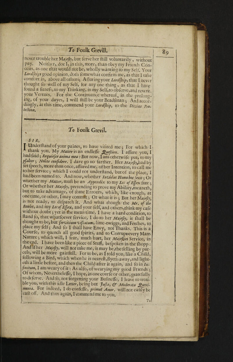 To Foulk Grevill. never trouble her Majefly, but ferve her (till voluntarily, without pay. Neither, doe I, in this, more, than obey my Friends Con¬ ceits, as one that would not be, wholly wanting to my Seif. Your Lord[bips good opinion, doth fomewhat confirm me, as that I take! comfort in, above all others; Alluring your Lordjhip, that I never thought fo well of my Self, for anyone thing, as that I have j found a fitnefs, to my Thinking, in my Self,to obferve,and revere,1 your Vertues. For the Continuance whereof, in the prolong¬ ing, of your dayes, I will ftill be your Beadfman; And accor¬ dingly, at this time, commend your'Lordjhip, to the Divine Pro¬ tection. To Foulk Grevil. i SIR, Underftand of your paines, to have vifited me; For which I-j thank you. My Matter is an endleffe <guejtion. I affure you, i' had faid; Requiefce anima mea : But now, I am otherwife put, to my pfalter; Nohte confdfre. I dare go no farther. Her Afajeftyjn&d by fetfpeech, more than once, afliired me, ofher Intention, to call me to her fervice; which I could not underhand, but of the place, I had been named to. And now, whether Irwidus Homo hoc fecit; Or whether my Matter, muff be an Appendix to my Lo: of Efjex fute ; Or whether her Majefty, pretending to prove my Ability,meaneth, but to take advantage, of fome Erronrs, which, like enough, at one time, or other, I may commit; Or what it is; But her jyL/wfr is not ready, to difpatchit. And what though the Mr. of the Rovples, and my Lo:of Eflex, and your felf, and others,think my cafe without doubt; yet in the mean time, I have a hard condition, to ftand fo, that whatfoever fervice, I do to her Majefiy, it fhall be thought to be, but fervitium uifeatum^ lime-twiggs, and Fetches, to place my felf; And fo I fhall have Envy, not Thanks. This is a Courfe, to quench all goodfpirits, and to Corrupt every Mans Nature; which will, I fear, much hurt, her Majefjes Service, in theend. I have been like a piece of Stuff, befpoken in the fhopp : And if her Majefly, will not take me, it may bc,the felling by par¬ cels, will be more gain full. For to be, as I told you, like a Child, following a Bird, which when he is neareft,flyeth away,and light- eth a little before, and then the Child after it again, and fo in in- fimtum, I am weary of it: As alfo, of wearying my good Friends; Of whom, Nevertheleffe, I hope, in one courfe or other, gratefully to deferve. And fo, not forgetting your Bufmcffe, I leave to trou¬ ble you, with this idle Letter, being but Jufta> & Moderata gueri- monia. For indeed, Idoconfcffe, primus Amor, will not eafily be caft off. And thus again, I comme nd me to you. Jo