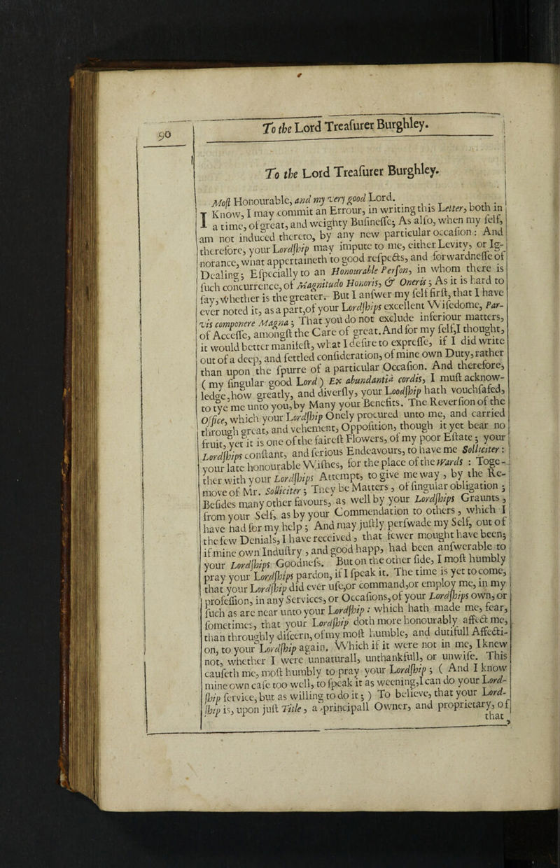 I To the Lord Treafurer Burghley. Mod Honourable, and m)itrf good Lord. _ , , . Know, I may commit an Errour, in writing this Utter, both in a time, olgreat, and weighty Bufineffe; As alio, wnen my felf, am not induced thereto, by any new particular o.cahon: And therefore, your Lordjhip may impute to me, either Levity , or Ig¬ norance, wnat appertaineth to good rcTpcds, and foiwardneifcot Dealing; Efpcciallyto an Honourable Person, in whom there is luch concurrence, ot Magnitudo Honoris, & Onerw-,.As it is hard to (av, Whether is the greater. But I anfwer my felf firft that I have ever noted it, as a part,of your Urdjh/ps excellent Vo ifedome, Par- zis comvonere Magna; That you do not exclude mferiour matters, of Accefle, amongft the Care of great. And lor my felf,I thought, ,t would better manifeft, what I defire to expreffe, if I did write out of a deep, and fettled confideration, of mine own Duty,rather than upon the fpurre ot a particular Occafion. And therefore, ( my lingular good Lord) £x abundant cordis, I muftacknow¬ ledge how greatly, and diverfly, your Leodfhip hath vouchfafed, to tye me unto you, by Many your Benefits. Tne Reverfion of the Office which your Lordjhip Onely procured unto me, and carried through great, and vehement, Oppofition, though it yet bear no fruit vet it is one of the faireft Flowers, of my poor Eftate; your, Lordwipsconftant, andferious Endeavours, to.haveme Solluiter: | your late honourable Wilhes, for theplace oftnewWs : Toge-n tlier with your Lordjhips Attempt, to give me way , by the Re¬ move of Mr. Solicitor; They be Matters, ot lingular obhgation 5 | Befides many other favours, as well by your Lordjhips Graunts,; from your Self, as by your Commendation to others, which liave had for my help; And may juftly perfwade my Self, out o f the few Denials, I have received, that ewer mought have been; if mine own Induftry , and good happ, had been anfwerable to your Lordjhips Goodnefs. But on the other fide, I moll humbly pray your L ordjbips pardon, if I fpeak it. The time is yet to come, that your Lordjhip did ever ufe,or commander employ me, in my profeffion, in any Services, or Occafions,of your Lordjhips own, or |uch as are near unto your Lordjhp • which hath made me, fear, fometimes, that your Lordjhip doth more honourably affedme, than throughly diicern,o£my moft tumble, and dutihill Aftedti- on3 to you/5Lordjhip again. Which if it were not in me, Iknew not, whether I were unnatural^ unthankfull, or unwife. This caufeth me, moft humbly to pray your Lordjhip ( And I know mine own cafe too well, to fpeak it as weening,I can do your Lord- !!;/> fervice, but as willing to doit - ) To believe, that your Lord- (jjp is, upon juft Title, a, principal! Owner, and proprietary, o f