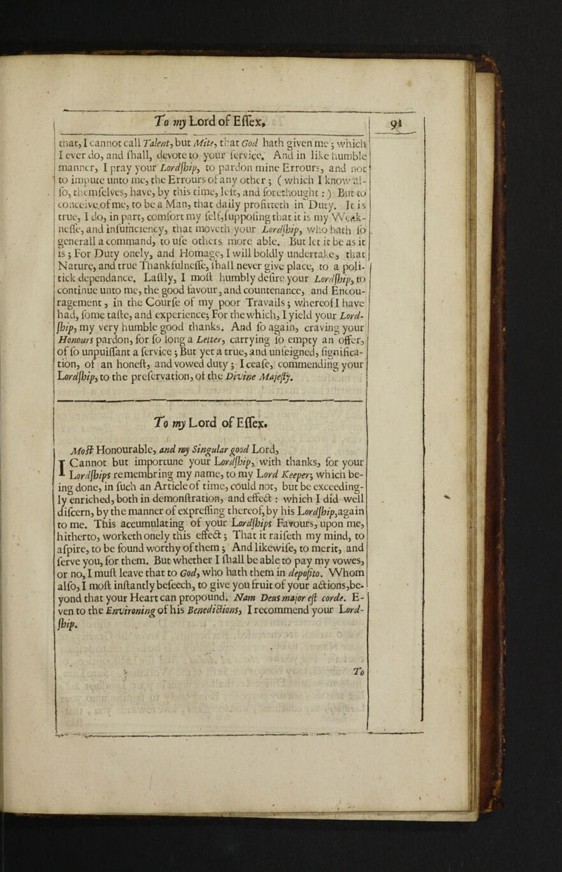 I tiiat,1 cannot call Talent, but Mite, that God hath given me; which II ever do, and (hall, devote to your fervice. And in like humble [ manner, I pray your Lordjhip, to pardon mine Errours, and not | to impute unto me, the Errours of any other ; ( which I know ai- i fo, themfelves, have, by this time, left;, and forethought:) But to | conceive.ofme, to be a Man, that daiiy prolitteth inDuty. It is 1 true, I do, in part, comfort my fel£,fuppoling that it is my Wcak- i nelfe, and infuihciency, that moveth your Lor dihip, who hath fo ! generall a command, toufe others more able. But let it be as it i is ; For Duty onely, and Homage, I will boldly undertake, that i Nature, and true Thankfulneffe, (hall never give place, to a poli¬ tick dependance. Lalily, I molt humbly delire your Lordjhip, to continue unto me, the good favour, and countenance, and Encou¬ ragement , in the Courfe of my poor Travails; whereof I have had, fome tafte, and experience; For the which, I yield your Lord- [hip, my very humble good thanks. And fo again, craving your Honours pardon, for fo long a Letter, carrying lo empty an offer, of fo unpuilfant a fervice; But yet a true, and unfeigned, figniffea- tion, of an honelt, and vowed duty; Iceafe, commending your Lordjhip, to the prefervation, of the Divine Majejfy. To wiyLord ofEflqc. f. i '< Mo ft Honourable, and my Singular pood Lord, I Cannot but importune your Lordjhip, with thanks, for your Lordjhips remembring my name, to my Lord Keeper, which be¬ ing done, in fuch an Article of time, could not, but be exceeding¬ ly enriched, both in demonftration, and effedt: which I did well difeern, by the manner of exprelfing thereof, by his Lordjhip,again to me. This accumulating of your Lordjhips Favours, upon me, hitherto, worketh onely this effedt; That it raifeth my mind, to afpire, to be found worthy of them; And likewife, to merit, and ferve you, for them. But whether I fhall be able to pay my vowes, or no, I muft leave that to God, who hath them in depofito. Whom alfo, I moft inftantly befeech, to give you fruit of your adtions,be- yond that your Heart can propound. Nam Deus major ejt corde, E- ven to the Environing of his Benedictions, I recommend your Lord¬ jhip, To / \