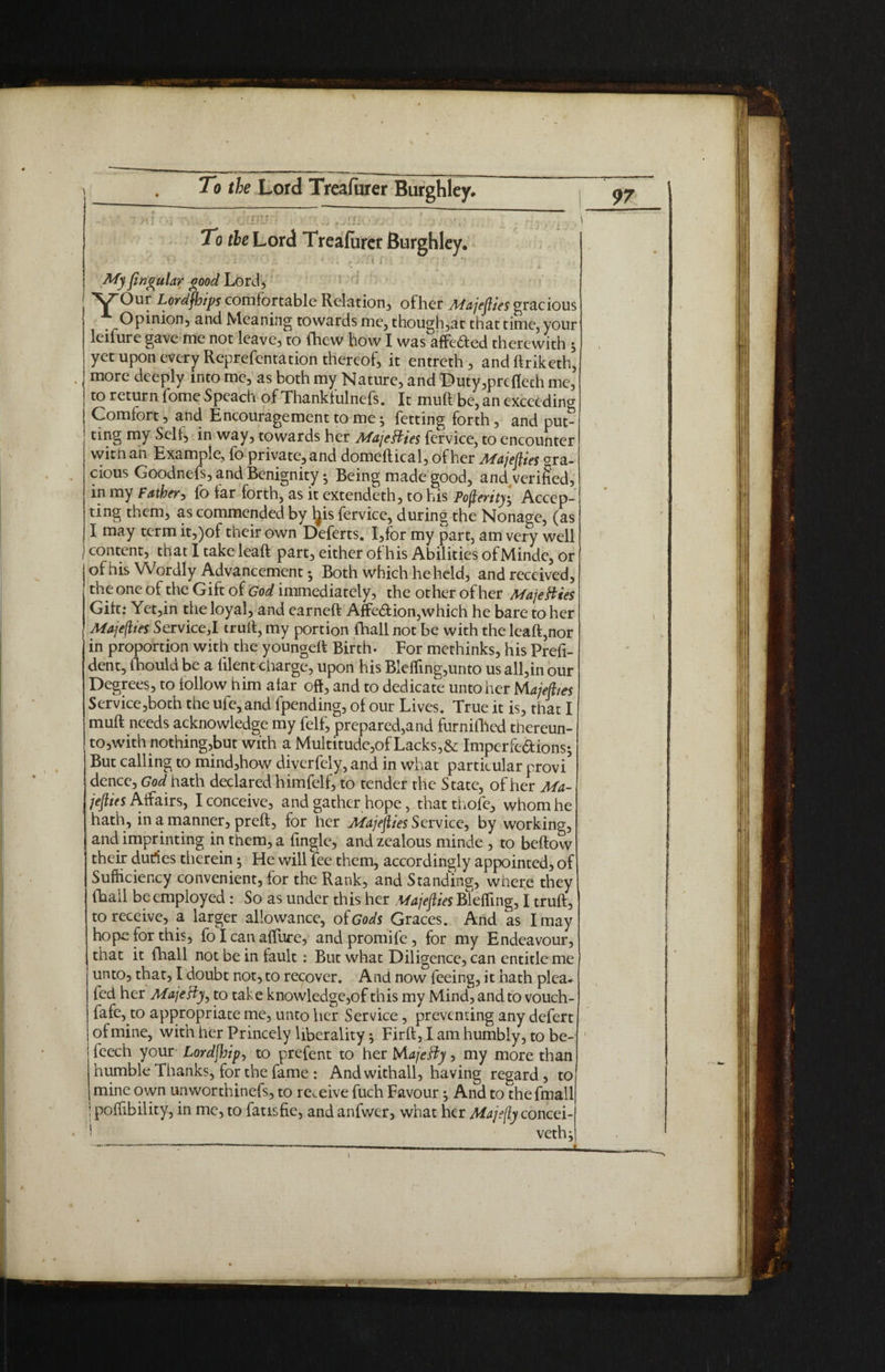 To the Lord Treafurcr Burghley. ■ r. . ' ■ . , i i ; | My ftngular good Lord, Y°ur Lordjhips comfortable Relation, ofher Majefties gracious Opinion, and Meaning towards me, though,at that time, your leifure gave me not leave, to fhew how I was affected therewith $ yet upon every Reprefentation thereof, it entreth, andftriketh, more deeply into me, as both my Nature, and Duty,prefleth me, to return fome Speach of Thankfulnefs. It muft be, an exceeding Comfort, and Encouragement to me ^ fetting forth, and put¬ ting my Self, in way, towards her Majesties fcrvice, to encounter witnan Example, fb private,and domeffical, ofher Majefties gra¬ cious Goodncfs, and Benignity; Being made good, and verified, m my Father, fb far forth, as it extendeth, to his Posterity $ Accep¬ ting them, as commended by Ijis fervice, during the Nonage, (as I may term it,)of their own Deferts. I,for my part, am very well 1 content, that I take leaft part, either of his Abilities of Minde, or of his Wordly Advancement •, Both which he held, and received, the one of the Gift of God immediately, the other ofher Majesties Gift: Yct,in the loyal, and carneft Affedion,which he bare to her Majefttes Serviced truft, my portion (hall not be with the leaft,nor in proportion with the youngeft Birth. For methinks, his Prefi- dent, fhould be a {Rent charge, upon his BlefTing,unto us all,in our Degrees, to follow him afar oft, and to dedicate unto her Majefttes Service,both the ufe, and fpending, of our Lives. True it is, that I muft needs acknowledge my felf, prepared,and furnifhed thereun- to,with nothing,but with a Multitude,of Lacks,& Imperfe&ions; But calling to mind,how diverfely, and in what particular provi dence, God hath declared himfelf, to tender the State, ofher Ma- jefties Affairs, I conceive, and gather hope, that thofe, whom he hath, in a manner, preft, for her Majefties Service, by working, and imprinting in them, a Tingle, and zealous minde , to beftow their dudes therein 5 He will fee them, accordingly appointed, of Sufficiency convenient, for the Rank, and Standing, where they frail be employed: So as under this her Majefties Blefling, I truft, to receive, a larger allowance, of Gods Graces. And as I may hope for this, fo I can affure, and promife, for my Endeavour, that it fhall not be in fault: But what Diligence, can entitle me unto, that, I doubt not, to recover. And now feeing, it hath plea- fed her Majeffy, to take knowledge,of this my Mind, and to vouch- fafe, to appropriate me, unto her Service, preventing any defert of mine, with her Princely liberality} Firft, I am humbly, to be- fcech your Lordjhip, to prefent to her Majesty, my more than humble Thanks, for the fame : Andwithall, having regard, to mine own unworthinefs, to receive fuch Favour ^ And to thefmall j poffibility, in me, to fatisfie, and anfwer, what her Majfty concei- * vethj