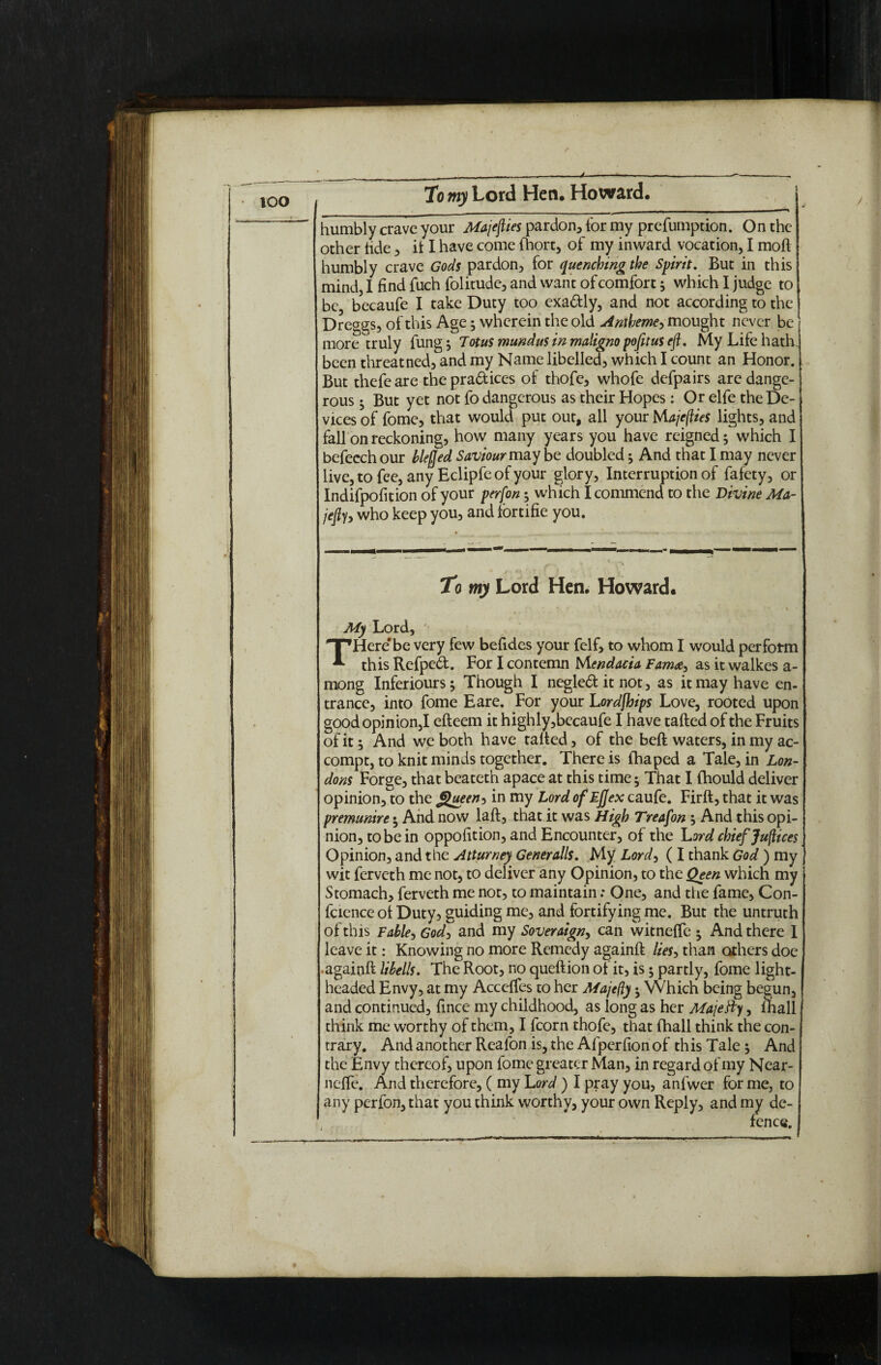 too -J-—— -—-„ To my Lord Hen. Howard. humbly crave your Majejlies pardon, for my preemption. On the other tide, it I have come Ihort, of my inward vocation, I moft humbly crave Gods pardon, for quenching the Spirit. But in this mind, I find fuch folitude, and want of comfort; which I judge to be, becaufe I take Duty too exa&ly, and not according to the Dre^gs, of this Age; wherein the old Antheme-, mought never be more truly fung; lotus mundus in maligno pofitus eft. My Life hath, been threatned, and my Name libelled, which I count an Honor. But thefeare thepra&ices of thofe, whofe defpairs are dange¬ rous ^ But yet not fo dangerous as their Hopes: Or elfe the De¬ vices of fome, that would put out, all your Majefties lights, and fall on reckoning, how many years you have reigned; which I befeechour blefled Saviour may be doubled ^ And that I may never live, to fee, any Eclipfe of your glory. Interruption of fafety, or Indifpofition of your per (on; which I commend to the Divine Ma- jefly, who keep you, and fortifie you. 4 To my Lord Hen. Howard. ■ r * \ . . . /' ' ' ■ My Lord, TPHere'be very few befides your felf, to whom I would perform this Refped. For I contemn M endacia Famas it walkes a - mong Inferiours; Though I negled it not, as it may have en¬ trance, into fome Eare. For your Lordjhips Love, rooted upon good opinion,I efteem it highly,becaufe I have tailed of the Fruits of it; And we both have tailed, of the bell waters, in my ac- compt, to knit minds together. There is fhaped a Tale, in Lon¬ dons Forge, that beateth apace at this time; That I Ihould deliver opinion, to the Queens in my Lord ofEjJex caufe. Firll, that it was premunire • And now lall, that it was High Treafon , And this opi¬ nion, to be in oppofition, and Encounter, of the Lord chief Juflices Opinion, and the Atturney Generalls. My Lord, ( I thank God ) my wit ferveth me not, to deliver any Opinion, to the Qeen which my Stomach, ferveth me not, to maintain: One, and the fame, Con- fcience of Duty, guiding me, and fortifying me. But the untruth of this Fable-, God, and my Soveraigny can witnelfe • And there I leave it: Knowing no more Remedy againll lies, than others doe •againll libells. The Root, no quellion of it, is 5 partly, fome light¬ headed Envy, at my Accelfes to her Majefty • Which being begun, and continued, fince my childhood, as long as her Majefty, mall think me worthy of them, I fcorn thofe, that fhall think the con¬ trary. And another Reafon is, the Afpcrfion of this Tale -y And the Envy thereof, upon fome greater Man, in regard of my Near- nelfe. And therefore, ( my Lord ) I pray you, anfwer for me, to any perfon, that you think worthy, your own Reply, and my de- , fence.