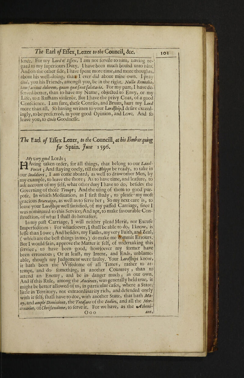 '-1—-:---—-----:--- i fence. For my Lordof EfJ'exj I am not fervile to him, having re-' gard to my fuperiours Duty. I have been much bound untoTiim. And on the other fide, I have fpent more time,and more thoughts, about his well-doing, than I ever did about mine own. I pray Godj you his Friends, amongd you, be in the right. Nulla Remedial tarn fact Ant dolorem> quam qua f'unt falutai ia. For my part, I have de- > ferved- better, than to have my Name, objeded to Envy, or my Life, to a Ruffians violence. But 1 have the privy Coat, of a good Confciencc. I am fure, thefe Courfes, and Bruits, hurt my Lord more than all. So having written to your Lordjhipil defire exceed¬ ingly, to be preferred, in your good Opinion, and Love. And fo leave you, to Gods Goodneffe. The Eaxl of Effex Letter, to the Council^ at his Embay quing for Spain. June 1596. My very good Lords; HAving taken order, for all things, that belong to our Land- ForceS 5 And Raying onely, till the Shipps be ready, to take in our Souldiers , I am come aboard, as well to draw other Men, by my example, to leave the fhore ^ As to have time, and leafure, to ask account of my felf, what other duty I have to do, belides the Governing of thofe Troups ^ And the uiing of them to good pur- pofe. In which Meditation, as I firddudy, to pleafe^my moft gracious Soveraign, as well as to ferve her; So my next care is, to feave your Lordships well fatisfied, of my paffed Carriage, fince I was nominated to this Service^ And apt, to make favourable Con- ftrudion, of what I fhall do hereafter. In my pad Carriage, I will neither plead Merit, nor Excufe Imperfe&ions : For whatfoever, I fhall be able to do, I know, is leffe than I owe 5 And befides, my Faults, my very Faith, and Zeal, ( which are the bed things in me,) do make me Jbmmit Errours. But I would fain, approve the Matter it felf, of undertaking this fervice, to have been good, howfoever my former have been erroneous ^ Or at lead, my Intent, and Ends, unblame- able, though my Judgement were faulty. Your Lordfhips know, it hath been the Wifedome of all Times, rather to at¬ tempt, and do fomething, in another Countrey * than to attend an Enemy, and be in danger much, in our own. And if this Rule, among the Ancients, was generally held true, it might be better allowed of us, in particular cafes, where a State,- little in Territory, not extraordinarily rich, and defended onely with it felf> fhall have to doe, with another State, that hath Ma- ny~> and. ample Dominions, the Treasure of the Indies, and all the Mer¬ cenaries^ oiChriilendomej to ferve it. For we have, as the %/itheni- O O O MS)