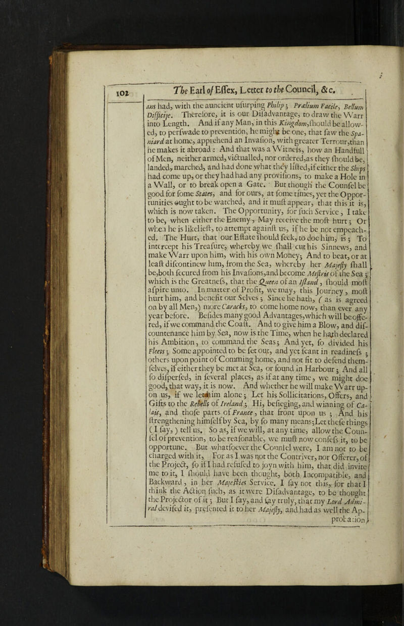 / am had, with the auncient ufurping Philip; Prxlium Facile, Bellum Difficije. Therefore, it is our Difadvantagc, to draw the Warr into Length. And it any Man, in this Kingdom,fhould be allow- ed, to perfwade to prevention, hemigh* be one, that faw the Spa- niard at home, apprehend an Invafion, with greater Terrour,than he makes it abroad : And that was a Witncfs, how an Handfull | of Men, neither armed, victualled, nor ordered,as they fhould be, landed, marched, and had done what they lifted,if either the Ships had come up, or they had had any proviftons, to make a Hole in a Wall, or to break open a Gate. ' But though' theCounfelbe good for fome States, and for ours, at fome times, yet the Oppor¬ tunities ought to be watched, and it muft appear, that this it is, to be, when either the Enemy, May receive the molt hurt; Or when he is likelieft, to attempt againft us, if he be not empeach- ed. The Hurt, that our Eftate fhould feck, to doe him, is; To intercept hisTreafure, whereby we fhall cut his Sinnews, and make Warr upon him, with his own Money- And to beat, or at leaft difeontinew him, from the Sea, whereby her Majefty fhall be,both fccured from his Jnvafions,and become M/firis of the Sea ; which is the Greatnefs, that the Queen of an //land, lhould molt afpireunto. In matter of Profit, we may, this Journey , moft hurt him, and benefit our Selves 5 Since he hath, ( as is ao-reed on by all Men,) more Caracks, to come home now, than ever any year before. Betides many good Advantages,which will be offe¬ red, if we command the Coalt. And to give him a Blow, and dif- countenance him by Sea, now is the Time, when he hajh declared his Ambition, to command the Seas5 And yet, fo divided his Fleets ; Some appointed to be fet out, and yet leant in readinefs • others upon point of Comming home, and not fit to defend them- felves, if either they be met at Sea, or found in Harbour; And all fodifperfed, in fcvcral places, as if at any time, we might doe good, that way, it is now. And whether he will make Warr up¬ on us, if we leedhim alone; Let his Sollicitations, Offers, and Gifts to the Resells of Ireland; Hi, befieging, and winning of Ca- ‘ laisi and thofe parts of France, that front upon us ; And his ftrengthening himfelfby Sea, by fo many means;Let thefe things (I fay, ) tell us. So as, if we will, at any time, allow the Coun- fel of prevention, to be reafonablc, we muft now confefs it, to be opportune. But whatfoever the Couni cl were, I am not to be ciiarged with it, For as I was not the Contriver, nor Offerer, of the Projed, fo if I had refufed to joyn with him, that did invite me to it, 1 fhould have been thought, both Incompatible, and Backward, in her Ma]elides Service. I fay not this, for that I think the Action fuch, as it were Difadvantagc, to be thought the Projector of it; But I fay, and fay truly, that my Lord Admi¬ ral devifed it, prefented it to her Majefty, and had as well the Ap. probation,,'