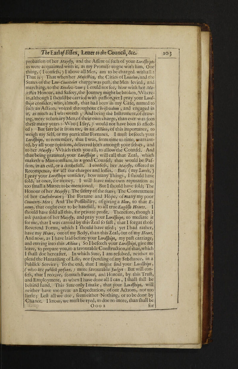 probation of her Majefy, and the A {Tent of fuch of your Lordjhips^ as were acquainted with it, as my Fromife to goe with him. One thing, ( I confefs,) I above all Men, am to be charged with all: That is • That when her Maje fries, the Cities of London, and the States of the 'Low-Countries charge was pail, the Men levied, and marching, to the Rendez-uow ; 1 could not fee, how with her Ma¬ jesties Honour, and Safety, the journey might be broken. Where¬ in,although I lhould be carried with palfion,yet I pray your Lord- fhips confider, who,almoft, that had been in my Cafe, named to fuch an Adtion, voiced throughout Christendom , and engaged in it, as much as I was worth 5 And being the Inftrument,of draw¬ ing, more voluntary Men,of their own charge, than ever was feen thefe many years: Who (I fay,) would not have been fo affedL ed ? But farr be it from rue, in an Action^ of this importance, to weigh my Self, or my particular Fortunes. I muff befeech your LordjhipSj to remember, that I was, from time to time, warrant¬ ed, by all your opinions, delivered both amongff your felves, and to her Majefy : Which tieth you all, to allow the Counfel. And that being graunted, your Lordjhips, will call that Zeal, which maketh a Man conftant, in a good Counfel, that would be Paf- fion, in an evil, or a doubtful!. I confefs, her Majefy j offered us Rccompence, for all our charges and Ioffes. But, ( my Lords, ) I pray your Lordjhips confider, how many Things, Ifhouldhave fold, at once, for money. I will leave mine own reputation as too fmall a Matter to be mentioned. But I fhpuld have fold; The Honour of her Majefy; The fafety of the State; The Contentment ol her Confederates; The Fortune and Hope, ofmanymypoor Countre)- Men; And The Poflibility, of giving a Blow, to that E- nemy> that ought ever to be hateful!, to ail trueEnglijh Hearts. I fhould have fold all this, for private profit. Therefore, though I ask pardon of her Majefy^ and pray your Lordjhips > to mediate it for me, that I was carried by this Zeal fo faff, that I forgat thofe Reverend Forms, which 1 fhould have ufed; yet I had rather, have my Hearty out of my Body, than this Zeal, out of my Heart. And now, as I have laid before your Lordjhips, my paft carriage, and entring into this ABion; So I befeech your Lordjhips, give me leave, to prepare you,to a favourable Conftru6tion,of that,which I fhall doe hereafter. In which Sute, I am refolved, neither to plead the Hazarding of Life, nor fpending of my Subftance, in a iPublick Service ; Totheendj that I might find your Lordjhips, j ( who are pablick perjonSj ) more favourable Judges: But will con¬ fefs, that I receive, fo much Favour, and Honour, by thisTruft, and Employment, as when I have done all I can, I fhall Bill be behindhand. This Sute only I make, that your Lordjhips, will neither have too great an Expectation, of our Adions, nor too little; Left all we doe, feem either Nothing, or to be done by C ha nee. I know, we muft be tyed, to doe no more, than {hall be