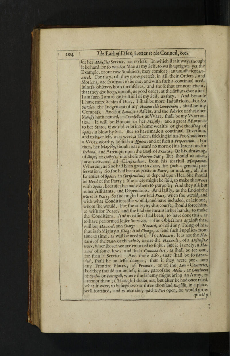 I hf^liiajeftieiStTvke^r no lefs. In which ftrait way, though ! it be hard for fo weak a Man as my Self, to walk upright; yet the | Example, of our raw Souldiers, may comfort, an unfuflicient Ge- I nerd. For they, till they grow period, in all their Orders, and | Motions, are fo afraid to be out, and with fuch a continual heed- fulnefs, obferve, both themfelves, and thofe that are near them, that they doe keep, almoft, as good order, at the firfl,as ever after. I am fure, I am as difkuftiull of my Self, as they. And becaufe I have more Senfe of Duty, Ifhallbemore Induftrious. For Sea Service, the Judgement of my Honourable Companion , fhall be my Compafs. And for Land, his Affent, and the Advice of thofe her Majefly hath named, as Counfellors at Warr, fhall be my Warran¬ ties. It will be Honour to her Majefly , and a great Affurance to her State, if we either bring home wealth, or give the King of Spain, a blow by Sea. But to have made a continual Diverhon, and to have left, as it were,a Thorn* flicking in his Foot,had been a Work worthy, of fuch a Queen, and of fuch a Preparation. For then, her Majetfy, fhould have heard no more,ofhis Intentions for Ireland, and Attempts upon the Coafl oiFrancer, Or his drawing, of Ships, or Galleys, into thefe Narrow Seas • But fhould at once , have delivered all Christendom, from his fearfull Usurpation. Wherein, as She had been great in Fame, for fuch a general pre- fervation; So fhe had been as great in Power, in making, all the Enemies of Spain, in Cbriflendom, to depend upon Her. She fhould be Head of the Party; She onely might be faid, to make the wans with Spain, becaufe fhe made them to purpofe; And they all, but as her Aififtants, and Dependants. Andlaftly, as the End of the wans is Peace; So fhe might have had Peace, when fhe would, and with what Conditions fhe would, and have included, or left out, whom fhe would. For fhe only, by this courfe, fhould force him, to wifh for Peace, and fhe had the means in her hands, to make the Conditions. And as eafie it had been, to have done this, as to have performed leffer Services. The Objedions againft this, will be. Hazard, and Charge. Hazard, to hold any Thing of his, that is fo Mighty a King: And Charge, to fend fuch Supplies, from time to time, as will be needfull. For Hazard, It is not the Ha¬ zard, of the State, or the whole, as are the Hazards, of a Defenfive Warr, whenfoever we are enforced to fight: But it is onely, a Ha¬ zard of fome few, and fuch Commanders, as fhall be let out, for fuch a Service. And thofe alfo, that fhall be fo hazar- | ded, fhall be in leffe danger , than if they were put, into | any Frontire Places, of Fraunce, or of the Low-Countries. For they fhould not be left, in any part of the Main, or Continent of Spain, or Portugall, where the Enemy might bring an Army, to j attempt them ; ( Though I doubt not, but after he had once tried, \ what it were, to befiege two or three thoufand Englijh, in a place, well fortified, and where they had a Porto pen, he would grow f ' quickly '