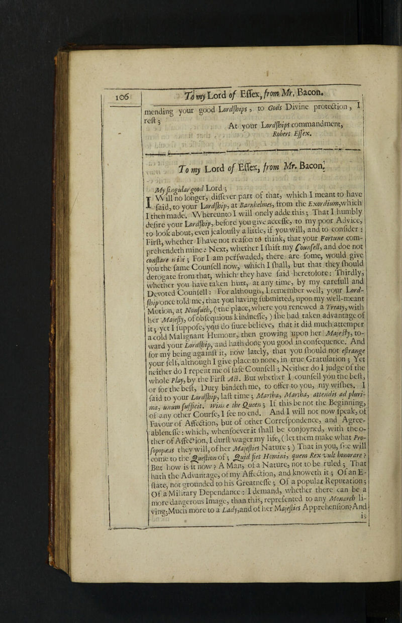 To my Lord of Effex, from Mr, Bacon, mending your ^odlRdjhefs, to oADivine proteftion, I reft j IJ r ' At your hordjhips commandment, Robert Ejfex. r -1# ) ) v \V- U - ) j l ? To mji Lord 0/ Effex, from Mr. Bacon.' I Ms Circulargood Lord \ . , Will no longer, diffever part of that, which I meant to have - faid, to your Urdfbip, at Banbelmes, from the Exordium,which I then made. W hereunto I will onely adde this That I humbly defire your Lo* before you give acceffe, to my poor Advice, to look about, even jealoufty a little, if you will, and to confider : Firft whether I have not reafon td think, that your Fortune com- nrehendeth mine: Next, whether I fhift my fotwfiell, and doe not Lflare reibi; For I am perfwaded, there are feme, would give you the fame Counfell now, which I (hall, but that they lhould derogate from that, which* they have faid heretofore: Thirdly, whether you have taken hurt, at any time, by my carelull and Devoted Counlell: For although, 1 remember well, your Lord- a,,v 0nce told me, that you having fubmitted, upon my well-meant Motion, at Nonfach,.( the place, where you renewed a Treaty, with her Maiefh of obfequious kindneffe,) lhe had taken advantage of it • yet I fuppofe, you do fiuce believe, that it did much attemper a cold Malignant Humour, then growing upon her Ma,e{fy, to¬ ward your iordUh and hath done you good in conference And for mv being agamft it, now lately, that you fliould not eftrange your felf, although I give place to none, in true emulation; Yet neither do I repent me of lafe Counfell; Neither do I judge of the whole PUh by the Firft AS. But whether I counfell you the belt, or for the belt. Duty bindethme, to offer to you, mywifhes I faid to vour Lordfhip, laft time; Martha, Martha, attendee adplun- nta, ammfuffeit. mm.e the Queen; If thisbenot the Beginning, of any other Courfe, 1 fee no end. And I will not now ipeak of Favour of Affeaion, but of other Correfpondence, and Agree- ablencffe: which, whenfoever it thall be conjoyned, with the o- ther ofAffeaion, I durft wager my life, (let them make what Pro- fopopaas thev will, of her MajejUes Nature ;) That in you, fue will come to the Sueltion of; g«fd fiet Hmirn, quern Rex vult homrare ? Bnt bow is it now ? A M.an3 ol a Nature^ not to be luled ; That hath the Advantage, oi my Affcaion, and knoweth it; 01 an E - ftate not ^rounded to his Greatneffe; Of a popular Reputation; of aMilitary Dependence: 1 demand, whether there can be a more dangerous Image, than this, reprefented to any Monarch li- ving-Much more to a Lady,and ot her Ma/ejlus ApprenemionsAnd ls
