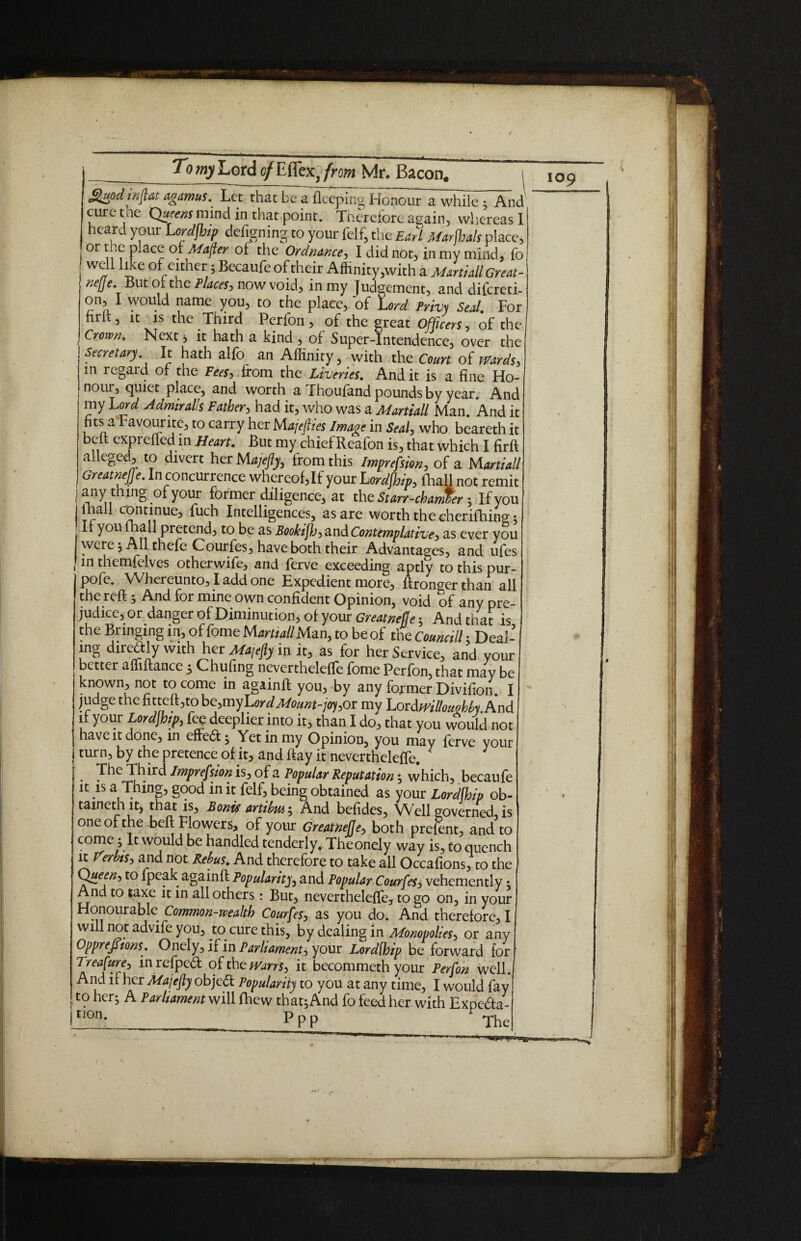 J$uodinftat agamus. Let that be a fleeping Honour a while ; And cure tae Queens mind in that point. Therefore again, whereas I heard your Lordjhip defigningto your felf, the Earl Marjhals place, or t eplace oiMajler of the Ordnance, I did not, in my mind, fo well like of either 5 Becaufe of their Affinity,with a Marti all Great- nejje. But of the Places, now void, in my Judgement, and difereti- on, I would name you, to the place, of Lord Privy Seal. For firlt, it is the Third Perfon, of the great Officers, of the Crown. Next, it hath a kind , of Super-Intendence, over the Secretary It hath alfo an Affinity, with the Court of Wards, in regard of the Fees, ifom the Liveries. And it is a fine Ho¬ nour, quiet place, and worth a fhoufand pounds by year. And my Lord Admiral’s Father, had it, who was a Martiall Man And it fits a Favourite, to carry her Majefiies Image in Seal, who beareth it belt expreffed in Heart. But my chief Rcafon is, that which I firft alleged, to divert her Majefy, from this Imprefsion, of a Martial! Greatnefje. In concurrence whereof, If your Lordjhip, fhall not remit any thing of your former diligence, at the Stan-chanler; If you j.!a ^ <nntnnUe3 ^nte^^gences5 as are worth the cherifhing ; It you fhall pretend, to be as Bookifb, and Contemplative, as ever you were; All thefe Courfes, have both their Advantages, and ufes in themfelves otherwife, and ferve exceeding aptly to this pur- pofe. Whereunto, I add one Expedient more, ftrorwer than all the reft; And for mine own confident Opinion, void of any pre¬ judice, or danger of Diminution, of your Greatnefje 5 And that is the Bringing in, of feme M art,all Man, to be of the Cornell: Deal¬ ing direaiy with her Majefy in it, as for her Service, and your better affiftance 5 Chufing nevertheleffe fome Perfon, that may be known, not to come in againft you, by any former Divifion I judge the fitteft,to be,myLordMomt-jo),oi my LordmllouMy. And it your Lordjhip, fee deeplier into it, than I do, that you would not have it done, in effedt ; Yet in my Opinion, you may ferve your turn, by the pretence of it, and flay it nevertheleffe. 1 The Third Imprefsion is, of a Popular Reputation ; which, becaufe it is a Thing, good m it felf, being obtained as your Lordjhip ob¬ tained! it, that is, Bont? artibui; And befides. Well governed is one of the beft Flowers, of your Greatnefje, both prefent, and to come 5 It would be handled tenderly. Theonely way is, to quench it verbis, and not Rebus. And therefore to take all Occafions, to the Queen, to fpeak againff: Popularity, and Popular Courfes3 vehemently; And to taxe it in all others: But, nevertheleffe, to go on, in your Honourable Common-wealth Courfes, as you do. And therefore, I will not advife you, to cure this, by dealing in Monopolies, or any Opprejftons. Onely, if in Parliament, your Lordfhip be forward for Treasure, in refped of the Warn, it bccommeth your Perfon well. And it her Majefty objedt Popularity to you at any time, I would fay I to her; A Parliament will fhew that; And fo feed her with Expedta- [ttm- __ Ppp A The