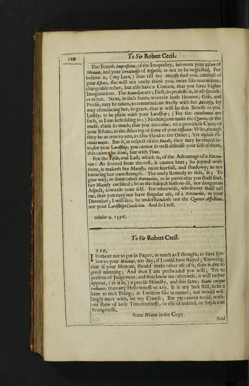 To Sir Robert Cecil* “TheFourthimprefsio*,of theTnequality, between yourEfiateot Meanest and your Greatnefje of Refpetts, is- not to be neglc&ed. For believe it, ( my Lord,) that till her find you, carelull of voux Efrate, fhe will not oncly think you, more like to-continue, chargeable to her, butalfohavea Conceit, that you have higher Imaginations. The Remedies are; Firft, to profefle it, m aU fpeech- es to her Next, in fuch Sutes, wherein both Honour, Gift, and Profit, may be taken, to communicate freely with her Majejiy, by way of enducing her, to grant, that it will be this Benefit to you, Lailly, to be plain with your Lordfloip j ( For the Gentlemen are fuch, as I am beholding to 5) Nothing can make the Queen, or the world, think fo much, that you are come, to a provident Care, of i your Eftate, as the Altering of fome of your Officers: Who,though ! they be as true to you, as One Hand to the Other j Yet Opwtoffe- ritate major. But if, in refpeft of the Bonds, they may be entred m- | to,for your Lordjhip, you cannot fo well difmiffe your felf of them, this cannotbe done, but with Time. For the fifth and Laft, which is, of the Advantage of a Favqu- j rite . As fevered from the reft, it cannot hurt • So joyned with them, it maketh her bAajeftjy more fearfull, and (hadowy, as not I knowing her ownftrength. The onely Remedy to this, is > To I give way, to fome other Favourite, as in particular you fhall find, her Majeft) enclined j So as the Subjea hath no ill, nor dangerous Afpcft ' towards your felC For otherwife, whofoever fhall tell me, that you may not have fingukr ufe, of a Favourite, at you* Devotion * I will fay, he underftandeth not the Queensfteftton, nor your Lordjhips Condition. And fo I reft. October 4. 159 C To Sir Robert Cecil. T Forbear not to put in Paper, as much as I thought, to have fpo- ken to your Honour, too day, if I could have (fayed ^ Knowing, that if your Honour, fhould make other ufe of it5 than is due to good meaning -y And then I am perfwaded you will ^ Yet to perfons of Judgement, and that know me otherwife, it will rather appear, ( as it is,) a precife Honefty, and this fame, Suum cuique tnbuere, thanany Hollowneffeto any. It is my luck (fill, to be a kinn to fuch Things, as I neither like in nature 3 nor would wil¬ lingly meet with, im my Courfe ^ But yet cannot avoid, with¬ out fhew of bafe Timoroufneffe, or elfe of unkind, or iufpicious ftrangeneffe. Some Hiatus in the Copy. And )