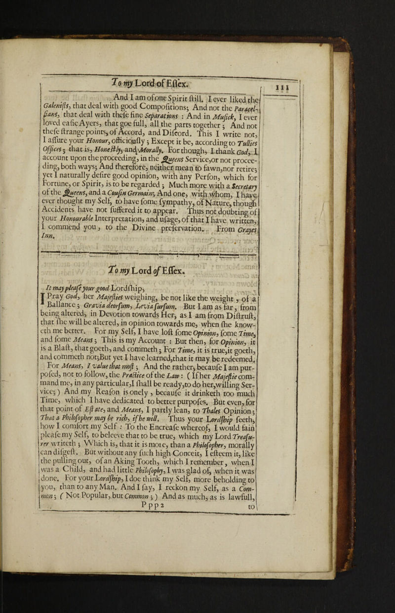 To Lord of Eflex. And I am ofone Spirir ftill. I evc7likcd the Gdlem(f$j that deal with good Compofitions; And not the Paracel-, fans, that deal with thefe fine Separations : And in Mufick, I ever loved ea fie Ayers, that goe full, all the parts together * And not thefe ftrange points, of Accord, andDifeord. This I write not, I a fibre your Honour, oftic foully ; Except it be, according to Tullies Offices h that is, Honeftlyb ^Morally. For though, I thank gW, l account upon the proceeding, in the Queens Service,or not procee- ding, both ways; And therefore, neither mean to fawn,nor retire; yet I naturally defire good opinion, with any Perfon, which for Fortune, or Spirit, is to be regarded ; Much more with a Secretary j of the Queens, and a Coufin Germain; And one, with whom, I have ever thought my Self, to have fome fympathy, of Nature, though Accidents have not fuffered it to appear. Thus not doubting of your Honourable Interpretation, and ufage, of that I have written, I commend you, to the Divine prefervation. From Graves Inn. J To my Lord Eflex. It may pleafe your good Lordfhip, T Pray God, her Majefiies weighing, be not like the weight , of a [ Ballance; Gravia deorfumy Levi a furfum. But I am as far, from being altered, in Devotion towards Her, as I am from Diftruft, that ihe will be altered, in opinion towards me, when fhe know- eth me bettei. For my Self, I have loft fome Opinion, fome 7ime3 and fome Means; This is my Account : But then, for Opinion, it is a Blaft, that goeth, and commeth ; For Time, it is true,it goeth, and commeth not;But yet I have learned,that it may be redeemed. For Means, I value that mofi ; And the rather; becaufe I am pur- ' pofed, not to follow, the Practice of the Law: (If her Majefiie com- | mand me, in any particular,! fhall be ready,to do her,willing Ser¬ vice; ) And my Reafon is onely , becaufe it drinketh too much Time, which I have dedicated to better purpofes. But even, for that point of Ejl ate, and Means, I partly lean, to Thales Opinion; That a Philofopher may be rich, if he will. Thus your Lordfhip feeth, how I comfort my Self : To the Encreafe whereof, I would fain plcafe my Self, to beleeve that to be true, which my Lord Treafu- rer writeth ; Which is, that it ismoie, than a Philofopher, morally can dilgeft. But without any filch high Conceit, I efteem it, like the pulling out, of an Aking Tooth, which I remember, when I was a Child, and had little Philofophy, I was glad of, when it was done. For your Lordfhip, I doe think my Self, more beholding to you, than to any Man. And I fay, I reckon my Self, as a Com¬ mon ; ( Not Popular, but Common ;) And as much, as is lawfull, _ PPP2 to\