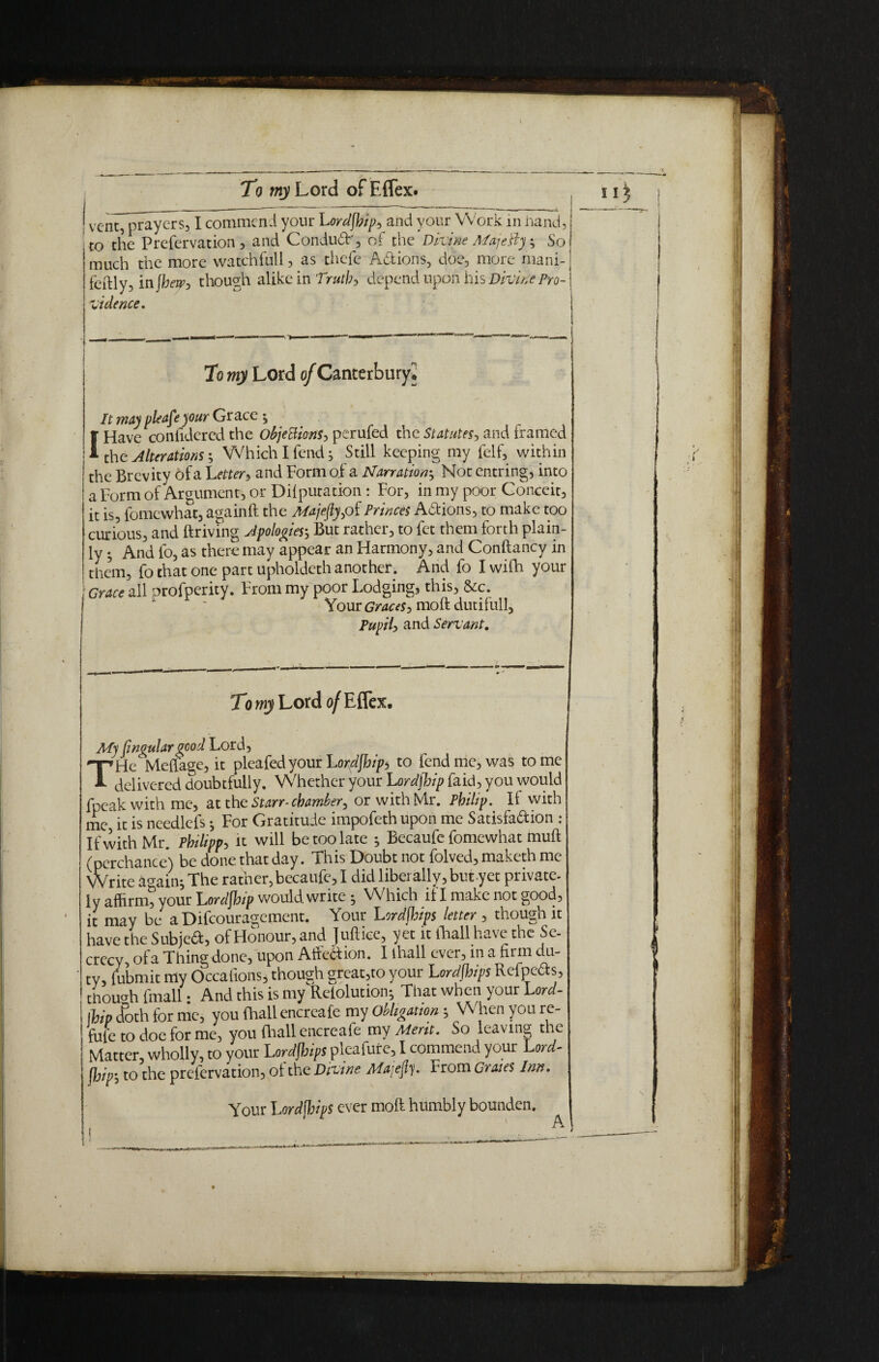 t0 the Prefervation , and Condud', of the Dkine Majkly} So much the more watchfull, as thefe Adions, doe, more mani- fcftly, in fhew, though alike in Truth, depend upon his Divine Pro- It may please )our Grace } I Have coniidered the Objedions^ perufed the Statutes, and framed the Alterations; Which I fend} Still keeping my felf, within the Brevity of a Letter, and Form of a Narration-, Not entring, into a Form of Argument, or Diiputation : For, in my poor Conceit, it is, fomewhat, againft the MajeflypiPrinces Adions, to make too curious, and driving Apologies; But rather, to fet them forth plain¬ ly } And fo, as there may appear an Harmony, and Conftancy in them, fo that one part upholdeth another. And fo I wifh your My jingulargood Lord, THe Metfage, it plea fed your Lordfhips to fend me, was tome delivered doubtfully. Whether your Lordfhip faid, you would fpeakwithme, at the Starr- chamber, or with Mr. Philip. II with me it is needlefs} For Gratitude impofeth upon me Satisfadion : If with Mr. Philipp, it will be too late } Becaufe fomewhat muff (perchance) be done that day. This Doubt not folved, maketh me Write again^ The rafner, becaufe, I did liberally, but yet private- ly affirm, your Lordfhip would write } Which if I make not good, it may be a Difcouragcment. Your Lordfhips letter , though it have the Subjed, of Honour, and Juft ice, yet it fhall have the Se¬ crecy, ofa Thing done, upon Affedion. I lhall ever, in a firm du¬ ty, fubmit my Occafions, though great,to your Lordfhips Refpeds, though (mail • And this is my Reiolution} That when your Lord- 11Up doth for me, you (hall encreafe my Obligation } When you re¬ fuse to doe for me, you (hall encreafe my Merit. So leaving the j Matter, wholly, to your Lordfhips pleafure, I commend your Lord-