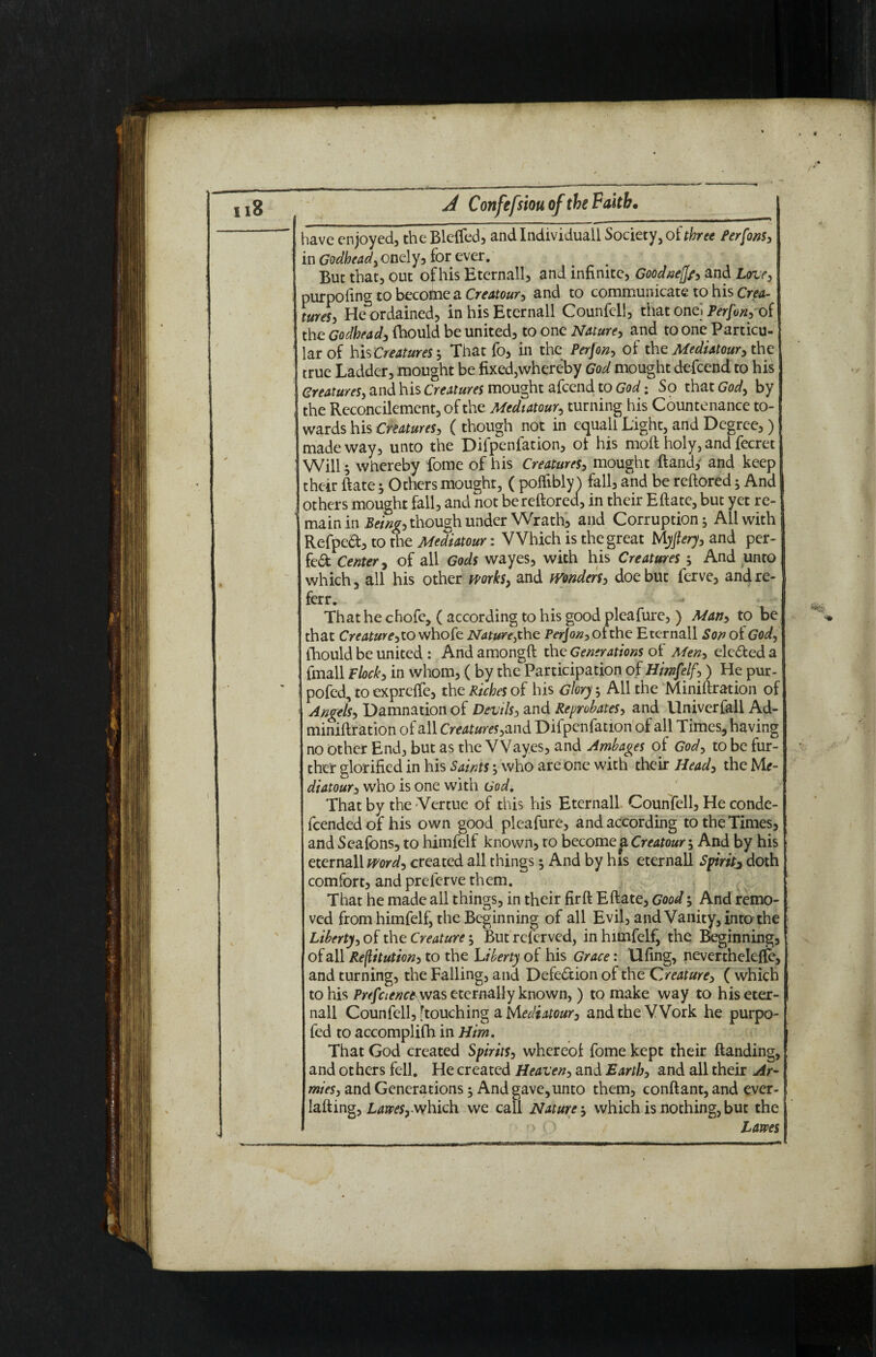 have enjoyed, theBleffed, and Individuall Society, of three Perfons, in Godhead, onely, for ever. But that, out of his Eternall, and infinite, Goodneffp, and Love, purposing to becotfne a Creatour, and to communicate to his Crea¬ tures, He ordained, in his Eternall Counfell, that onel Perfon, of the Godhead, fhould be united, to one Nature, and to one Particu¬ lar of his Creatures', That fo, in the Perfon, of the Mediatory the true Ladder, mought be fixed,whereby God mought defend to his Creatures, and his Creatures mought afcend to God: So that Gody by the Reconcilement, of the Mediatory turning his Countenance to¬ wards his Creatures, (though not in equali Light, and Degree, ) made way, unto the Difpenfation, of his moft holy, and fecret Will ; whereby fome of his Creatures, mought ftand,' and keep their Rate 5 Others mought, ( polfibly ) fall, and be reftored; And others mought fall, and not be reftored, in their Eftate, but yet re¬ main in Being, though under Wrath, and Corruption; All with Refpeft, to the Mediatour: Which is the great Myftery, and per¬ fect Center, of all Gods wayes, with his Creatures ; And unto which, all his other mrk$> and Wonders, doe but ferve, and re¬ fer. That he chofe, ( according to his good pleafure, ) Man, to be that Creature, to whofe Nature, the Perjon, of the Eternall Son of Gody fhould be united : And amongft the Generations of Men, elected a {mail flock, in whom, ( by the Participation of Himfelf,) He pur- pofed, to expreffe, the Riches of his Glory; All the Miniftration of Angels, Damnation of Devils, and Reprobates, and llniverfall Ad- miniftration of all Creatures,and Difpenfation of all Times, having no Other End, but as the Waves, and Ambages of God, to be fur¬ ther glorified in his Saints ’, who are one with their Head, the Mf- diatour, who is one with God. That by the -Venue of this his Eternall Counfell, He conde- fcendedof his own good pleafure, and according to the Times, and Sealbns, to himfelf known, to becomep CreatourAnd by his eternall wordy created all things ^ And by his eternall Spirit^ doth comfort, and preferve them. That he made all things, in their fir ft Eftate, Good; And remo¬ ved from himfelf, the Beginning of all Evil, and Vanity, into the Liberty, of the Creature But referved, in himfelf, the Beginning, of all Restitution, to the Liberty of his Grace: llfing, nevertheleffe, and turning, the Falling, and Defection of the Creature, ( which to his Prefaenc* was eternally known, ) to make way to his eter¬ nall Counfell, [touching a hAediatour, and the Work he purpo- fed to accomplifh in Him. That God created Spirits, whereof fome kept their ftanding, and others fell. He created Heaven, and Earth, and all their Ar¬ mies, and Generations $ And gave, unto them, conftant, and ever- lafting, Laives, which we call Nature; which is nothing, but the r> O Lams