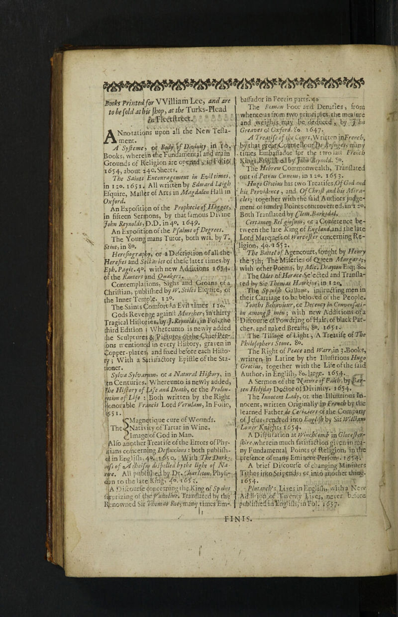 r_ Jftefc Printed for William Lee, and ire I baffador in Foreir pjrts.«to ubehldathis\hov,atTurks-Head J*1' boor ar.d Demnes, trom tooe\oia aiimjvfifir n . , ... 1 vvhence'as from two principles>themeaiure Pi ,* in Flcctftrcct. ANnorations upon all the NewTefta- ment. ; . v- . . . A Syfieme, or Body of Dtvmity in JO. Books, wherein theEuhdamental and main Grounds of Religion are opened , id Folio 1(554, about 240.Sheets. . _ The Saints Encouragement in Evil times, in 1 ao. 1651. Ml written by Edward Ugh Elquire, Mailer of Arts in Magdalen Hall in Oxford. s * An Exposition of the Prophecie of H'aggee, in fifteen Sermons, by that famous Divine John Reynolds, D.D. in4°» 1 ^49- An Expofition of the Pfalms of Degrees. The Young mans Tutor, both wri. by Stint') in 8°. . ' ' - •> Berefiography, or a Description of all the plerefies and SeUaries of thefe later times,by Eph. Vagit.4°. with new Additions 1654. of the Ranters and Quakers. ^ Contemplations, Sighs and Groans of a Chriftian, publifhed by tV.Stiles Elquire, of the Inner Tempi?.. 1 2p. The Saints Comfort ln Evil times 1 20. * Gods Revenge again!! Murther, in thirty Tragical Hiftories,by -}.Reynolds, in Fol.,the third Edition ; Whereunto is newly added the Sculptures & Piftujcs pfrhe ChiefPer- fons mentioned in every Hillory, graven in Copper-plates, and fixed before each Hillo- ry; With a Satisfactory Epiftle of the Sta¬ tioner. _ I Sylva Sylvarum, or a Natural Hifiory, in ! ten Centuries. Whereunto is newly added, the Hifiory of fife and Death, or the Prolon¬ gation of Life :.Both written by the Right Honorable Francis Lord Cerulam, In Foiio, \J tCMagnetique cure of Wounds. 1 The<Nativity ofTartar in Wine, ('Image.1 of God in Man. Alfo another Treat ife of the Errors ofPhy- i(ians concerning Defluxions : both publifh- d inEng?iQi,4°. 1650. With The Darks rtfs of fiftbeifm dtsfdled by the light of Na¬ nce. All p-ublilhed by Dr. Oiarleton, Phyh- dan to the late King, q°* 1 A .Oricourfe concerning the King of Sp tins U rprizing of the Valtcline. Tranflated by the Renowned Sir Thomas Roe,many times Em- | If - FINIS. and weights .may. be. deduced , by J hn Greaves of Oxford. 80 1 647*. A Treatife of the Coqrt, Wril ten in french, by that great Ccunie Hour 2)* Refuges, many times Embaiiador fpr the twolaii French Kings,Engiifhed by John Reynold. S°. ‘ The Hebrew Commonwealth, Tranflated our of Petrus Cuneus, in 1 20. 1 £>5 3- Huyo Grotius his two Treadies,Of Godard ' his Providence , and. OfChnfi and his Mira¬ cles; together with the laid Authors judge¬ ment of iundry Points controverted, in 120, Both Tranflated by ('lem.Barkjdaf. Ccrtamen Relgiofum, or a Conference be¬ tween the late King of England, and the late Lord Marqnefs of fortifier concerning Re¬ ligion, 40.155 2. The Battel of Agencourt, fought by Henry the 5th; The Miferies of Queen Margaret with other Poems, by Mtc. Drayton Eiq; So. The Odes of Horace ,Se'e6ied and Tranfla¬ ted by Sir Thomas Hawkins, in 1 2o# The, SpyrJ’jh Gallant, inftru&ing men in their Carriage to be beloved of the People. Touths Behaviour, or Decency in Convexfati- bn among(l men\ with new Additions of a Difcourie ofPowdring of Hair, of black Pat¬ ches, apd naked Brealts, 8°. 1651. The Tillage of Light, A Treatife of The Philofophers Stone. 80. The Ripht of Peace and JVarrfm 3.Books, written in Latine by the Illuftrious Grotius, together with the Life of the laid Author, in Englifh, 80. large. 1^54. A Sermon of the Feature ofi Faith > by fiat- ten Hclyday Dodfor of Divinity* 1654. The ‘Innocent Lady, ot the IUulfnous In¬ nocent, written Originally in French by the learned Father CeriUers of the Company of jefus, rendred into Englifh by Sir JVUHam Lower A'nighu, 1654. A Difpuration at winejocomb in Glocefier- (hire,wherein much fatisfadHon gi ven in ma¬ ny Fundamental Points of Religion, in the prefence of many Eminent Perfons. 1 <554. A brief Difcourie of changing Mlnihers Tithes into^Stipends? or into another tiring. i%4* Plutarch's Li resin Engl i fh, w i t ha Ne w Ad.ifion of .Twenty Lives, never before publifhed in Engl ifh, in Fol. 16)1. /