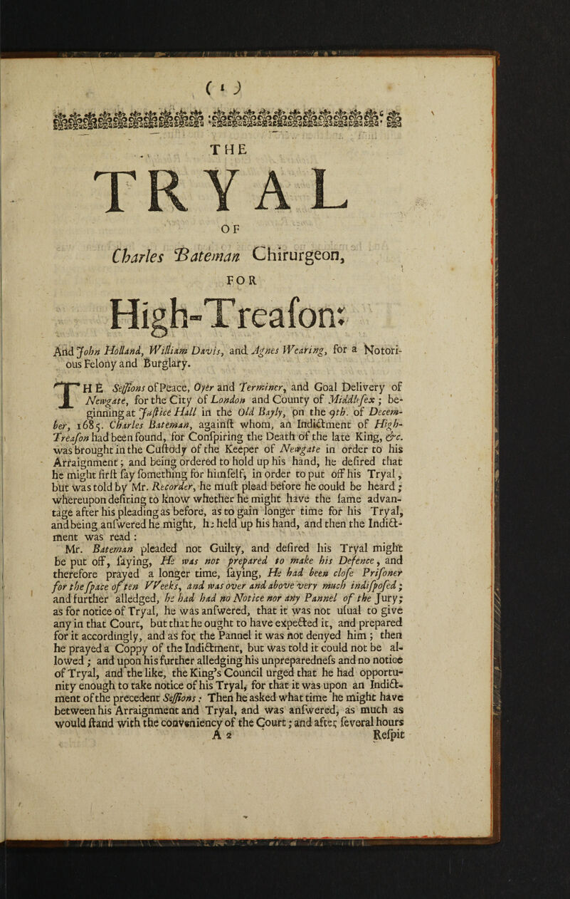 Charles 'Bateman Chirurgeori, High-Treafon: And John Holland, William Davis, and Agnes Wearing, for a Notori¬ ous Felony and Burglary. ^ * H E Sejjions of Peace, Oyer and Terminerr and Goal Delivery of Newgate, for the City of London and County of Middlesex ; be¬ ginning at Jufticd Hall in the Old Bayly, pn the 9th. of Decem¬ ber, 1685. Charles Bateman, againft whom, an Indidment of High- Treafon had been found, for Confpiring the Death of the late King, &c. was brought in the Cufttidy of the Keeper of Newgate in order to his Arraignment; and being ordered to hold up his hand, he defired that he might firft fay fomething for himfelf, in order to put off his Tryal, but was told by Mr. Recorder, he muft plead before he could be heard ; whereupon dehring to know whether he might have the lame advan¬ tage after his pleading as before, as to gain longer time for his Tryal, and being anfwered he might, h; held up his hand, and then the Indid- ment was read : Mr. Bateman pleaded not Guilty, and defired his Tryal might be put off, faying, He was not prepared to make his Defence, and therefore prayed a longer time, laying, He had been clofe Pr if oner for the fpace of ten VPeeks, and was over and above very much indifpofed ; and further alledged, he had had no Notice nor any Pannel of the Jury; as for notice of Tryal, he was anfwered, that it was not ulual to give any in that Court, but that he ought to have expeded it, and prepared for it accordingly, and as foe the Pannel it was not denyed him ; then he prayed a Coppy of the Indidment, but was told it could not be al¬ lowed ; and upon his further alledging his unpreparednefs and no notice of Tryal, and the like, the King’s Council urged that he had opportu¬ nity enough to take notice of his Tryal, for that it was upon an Indid¬ ment of the precedent Sejjions: Then he asked what time he might have between his Arraignment and Tryal, and was anfwered, as much as would ftand with the coaveniency of the Court; and aftet feveral hours A 2 Relpit