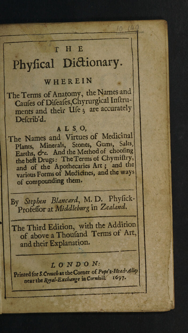 Phyiical Di6t ionary. WHEREIN The Terms of Anatomy, the Names and Caufes of Difeafes,Chyrurgtcal Inltru- ments and their Uie =, are accurate y Defer ib’d. ALS.O, The Names and Virtues of Medicinal! Plants, Minerals, Stones, Gums, Sales, Earths, &c. And the Method of choofing thebeftDrugs: TheTermsof Chymiftry, and of the Apothecaries Art; and the various Forms of Medicines, and the ways of compounding them. By Stephen Blancard, M. D. Phyfick- Profeffor at Middleburg in Zealand. _ The Third Edition, with the Addition of above a Thoufand Terms of Art, and their Explanation. •4 1 ' / LONDON: Printed for S.Crouch at the Comer of Pope near the Hyal-Excbange mComhtlL 1697-