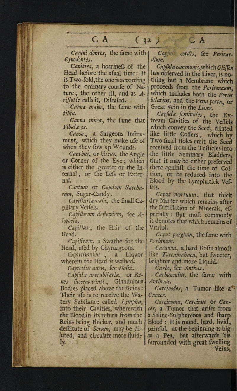 Cdwznz dent es, the fame with Cynodontes. Canities, a hoarinefs of the Head before the ufual time: It is Two-fold,the one is according to the ordinary courfe of Na¬ ture j the other ill, and as A- riftotle calls it, Difeafed. Canna major, the fame with tibia. Canna minor, the fame that Fibula os. Canon, a Surgeons Inftru- ment, which they make ufe of when they fovv up Wounds. Canthus, or hircus, the Angle or Corner of the Eye *, which is either the greater or the In¬ ternal j or the Lefs or Exter¬ nal. Cantum or Canium Saccha- rum, Sugar-Candy. Capillaria vafa, the fmail Ca¬ pillary Velfels. Capillorum defluvium, fee A- lopecia. Capillus, the Hair of the Head. Capijirum, a Swathe for the Head, ufed by Chyrurgeons. Capitilavium , a Liquor wherein the Head is wafhed. Capreolus auris, fee Helix. Capful £ artrabilarU, or Re¬ ties fuccenturiati, Glandulous Bodies placed above the Reins: Their ufe is to receive the Wa¬ tery Subfiance called Lympha, into their Cavities, wherewith the Blood in its return from the Reins being thicker, and much deflitute of Serum, may be di¬ luted, and circulate more fluid.- Jy. Capful, cordis, fee Pericar- dium. Capful a com munis,which Gliffon has obferved in the Liver, is no¬ thing but a Membrane which proceeds from the Peritoneum, which includes both the Porus bilarius, and the Vena porta, or Great Vein in the Liver. CapfuU feminales, the Ex- tream Cavities of the Velfels which convey the Seed, dilated like little Coffers, which by Two fmail Holes emit the Seed received from the Tefticles into the little Seminary Bladders, that it may be either preferved there againfi: the time of Coi¬ tion, or be reduced into the Blood by the Lymphatick Vef- fels. Caput mortuum, that thick dry Matter which remains after theDiftillation of Minerals, ef- : pecially : But moll; commonly ; it denotes that which remains of j Vitriol. Caput purgium, the fame with Errhinum. Car anna, a hard Rofin aJmoft like Taccamahaca, but Tweeter, brighter and more Liquid. Carbo, fee Anthax. Carbunculus, the fame with Anthrax. Carcinodes, a Tumor like a*1 Cancer. Carcinoma, Carcinus or Can¬ cer, a Tumor that arifes from a Saline-Sulphureous and fliarp Blood : It is round, hard, livid, painful, at the beginning as big as a Pea, but afterwards ’tis furrounded with great fwelling Veins,