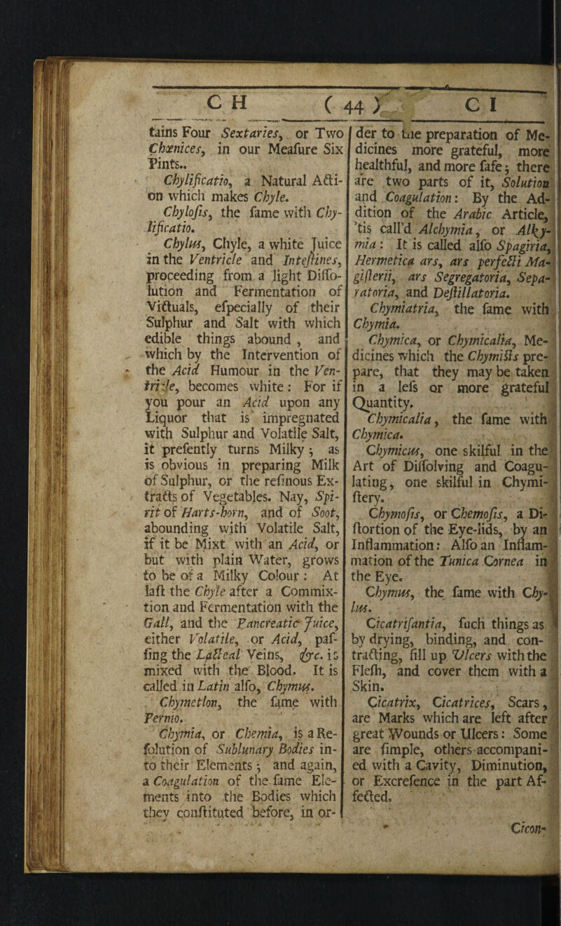 tains Four S ext aries, or Two Choenices, in our Meafure Six Pints.. Chylificatio, a Natural Acti¬ on which makes Chyle. Chylofis, the fame with Chy¬ lificatio. Chylm, Chyle, a white Juice in the Ventricle and Intefiines, proceeding from a light Diffo- lutidn and Fermentation of Viftuals, efpecially of their Sulphur and Salt with which edible things abound , and which by the Intervention of the Acid Humour in the Ven¬ iri :!e, becomes white : For if you pour an Acid upon any Liquor that is impregnated with Sulphur and Volatile Salt, it prefently turns Milky as is obvious in preparing Milk of Sulphur, or the refinous Ex* (rafts of Vegetables. Nay, Spi¬ rit of Hartshorn, and of Soot, abounding with Volatile Salt, if it be Mixt with an Acid, or but with plain Water, grows to be of a Milky Colour : At la ft the Chyle after a Commix- tion and Fermentation with the Gall, and the Pancreatic Juice, either Volatile, or Add, paf- fing the LpiUeal Veins, <fyc. is mixed with the Blood. It is called in Latin alfo, C hymns. Chymetlon, the fame with Pernio. Chymia, or Chemia, is a Re- folution of Sublunary Bodies in¬ to their Elements and again, a Coagulation of the fame Ele¬ ments into the Bodies which they cGnftituted before, in or¬ der to iiie preparation of Me¬ dicines more grateful, more healthful, and more fafe; there are two parts of it, Solution and Coagulation: By the Ad¬ dition of the Arabic Article, ’tis call’d Alchymia, or Al\y- mia : It is called alfo Spagiria, Hermetica ars, ars perfefti Ma- giflerii, ars Segregatoria, Sepa¬ rators, and Deftillatoria. Chy mi atria, the fame with Chymia. Chymica, or Chymicalia, Me¬ dicines which the Chymitts pre¬ pare, that they may be taken in a lefs or more grateful Quantity. Chymicalia, the fame with Chymica. Chymicm, one skilful in the Art of Dilfolving and Coagu¬ lating, one skilful in Chymi- flery. Chymofts, or Chemofis, a Di- flortion of the Eye-lids, by an Inflammation: Alfo an Inflam¬ mation of the Tunica Cornea in the Eye. Chy mm, the fame with Chy¬ lm. Cicatrifantia, fuch things as by drying, binding, and con¬ tracting, fill up VIcers with the Flefli, and cover them with a Skin. Cicatrix, Cicatrices, Scars, are Marks which are left after great Wounds or Ulcers: Some are fimple, others accompani¬ ed with a Cavity, Diminution, or Excrefence in the part Af- feftedc C icon-