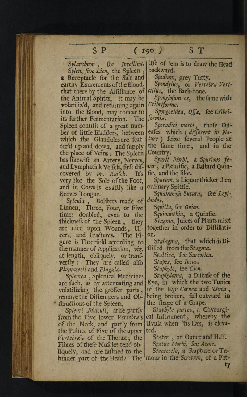 Splatichnon , fee Inteftina. Splen, five Lien, the Spleen , ft Receptacle for the Salt and earthy Excrements of the Blood, that there by the Aftiftance of the Animal Spirits, it may be volatiliz’d, and returning again into the Blood, may concur to its farther Fermentation. The Spleen confifts of a great num¬ ber of little Bladders, between which the Glandules are fcat- ter’d up and down, and fupply the place of Veins: The Spleen has likewife an Artery, Nerves, and Lymphatick Velfels, fir ft dif- covered by Fr. Ruifch. It’s very like the Sole of the Foot, and in Cows is exaftly like a Beeves Tongue. Splenia , Bolfters made of Linnen, Three, Four, or Five times doubled, even to the thicknefs of the Spleen , they are ufed upon Wounds, Ul¬ cers, and Fra&ures. The Fi¬ gure is Threefold according to the manner of Application, vi%. at length, obliquely, or tranf- verfly : They are called alfo Plumaceoli and Plagula. Splenica , Splenical Medicines are fuch, as by attenuating and volatilizing tlae. grofter parts, remove the Diftempers and Ob- * ftrudlions of the Spleen, Splenii Mufculi, arife partly from the Five lower Vertebras of the Neck, and partly from the Points of Five of theupper Vertebras of the Thorax*, the Fibres of thefe Mufcles tend ob¬ liquely, and are faftned to the hinder part of the Head: The Ufe of ’em is to draw the Head backward. Spodinm, grey Tutty. Spondylus, or Vertebra Veri- cillus, the Back-bone. Spongiofum os, the fame with Cribri for me, Spongoeidea, Ojfa, fee Cribri- formia. Sporadici morbi, thofe Dif- eafes which {different in Na¬ ture ) feize feveral People at the fame time, and in the Country. Spurii Morbi, a Spurious fe¬ ver , aPleurifie, aEaftardQuin- fie, and the like. Sputum, a Liquor thicker then ordinary Spittle. Squammofa Sutura, fee Lepi- doides. Squilla, fee Onion, Squinanthia, a Quinfie. Stagma, Juices of Plants mist together in order to Diftillati- on. Stalagma, that which is Di- ftilled from the Stagma, Staltica, fee Sarcotica, Stapes, fee Incus, Staphyle, let Cion. Staphyloma, a Difeafe of the Eye, in which the two Tunics of the Eye Cornea and Uvea , being broken, fall outward in the fhape of a Grape. Staphyle partes, a Chyrurgi- cal Inftrument, whereby the Uvula when ’tis Lax, is eleva¬ ted. Stater , an Ounce and Half. Status Morbi, fee Acme. Steatocele, a Rupture or Tu¬ mour in the Scrotum, of a Fat¬ ty