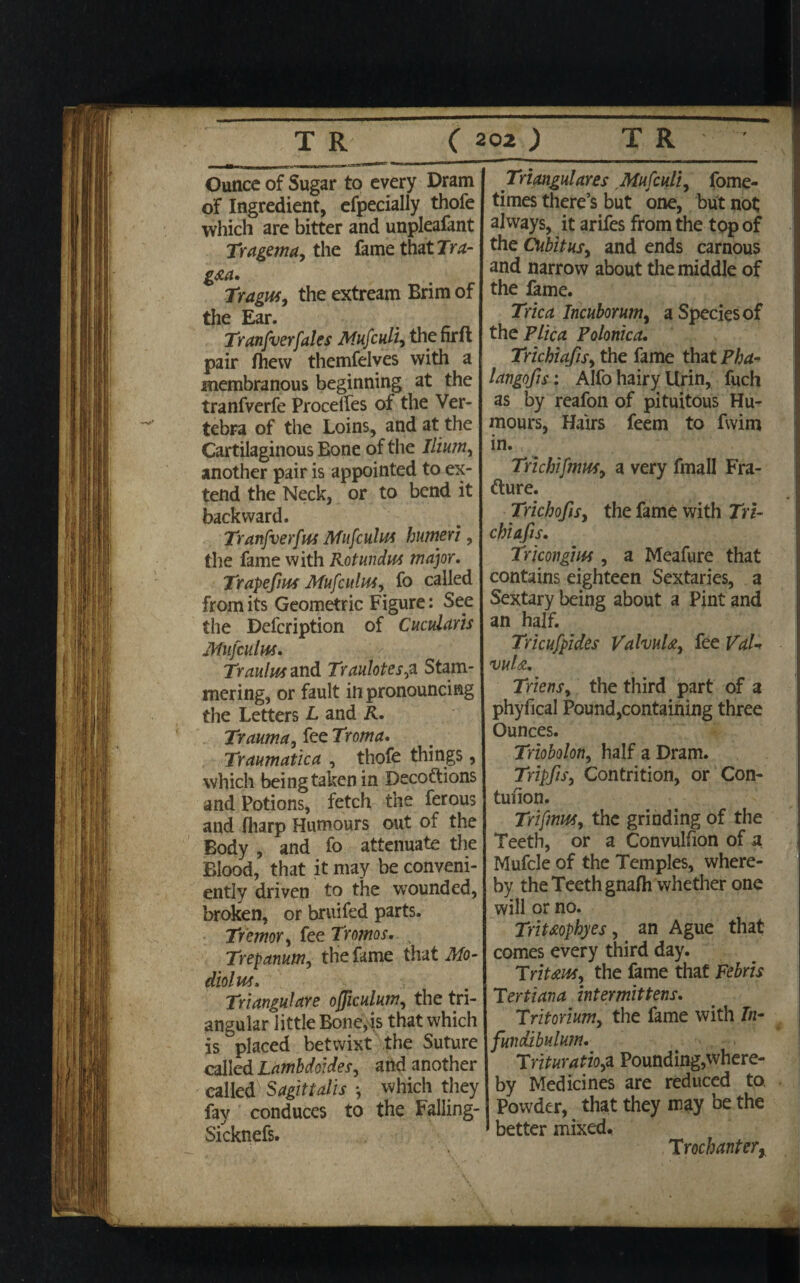 Ounce of Sugar to every Dram of Ingredient, efpecially thofe which are bitter and unpleafant Tragema, the fame that Tra- g&a* Tragus, the extream Brim of the Ear. Tranfverfates Mufculi, the firft pair fhew themfelves with a membranous beginning at the tranfverfe Procelles of the Ver¬ tebra of the Loins, and at the Cartilaginous Bone of the Ilium, another pair is appointed to ex¬ tend the Neck, or to bend it backward. Tranfverfus Mufculus humeri, the fame with Rotundus major. Trapefm Mufculus, fo called from its Geometric Figure: See the Defcription of Cucularis Mufculus. Traulus and Traulotes,z Stam¬ mering, or fault in pronouncing the Letters L and R. Trauma, fee Troma. Traumatica , thofe things, which being taken in Deceptions and Potions, fetch the ferous and fharp Humours out of the Body , and fo attenuate the Blood, that it may be conveni¬ ently driven to the wounded, broken, or bruifed parts. Tremor, fee Tromos. Trepanum, the fame that Mo¬ diolus. Triangulare officulum, the tri¬ angular little Bone,is that which is placed betwixt the Suture called Lamhdoides, artd another called Sagittalis *, which they fay conduces to the Falling- Sicknefs. Triangulares Mufculi, fome- times there’s but one, but not always, it arifes from the top of the Cubitus, and ends carnous and narrow about the middle of the fame. Trica Incuborum, a Species of the Plica Polonica. Trichiafis, the fame that Pha- langofis: Alfo hairy Urin, fuch as by reafon of pituitous Hu¬ mours, Hairs feem to fwim in. Trichifmus, a very fmall Fra¬ cture. Trichofis, the fame with Tn- chiafis. Tricongius, a Meafure that contains eighteen Sextaries, a Sextary being about a Pint and an half. Tricufpides ValvuU, fee VaU vuU, Triens, the third part of a phyfical Pound,containing three Ounces. Triobolon, half a Dram. Tripfis, Contrition, or Con¬ tusion. Trifmus, the grinding of the Teeth, or a Convulsion of a Mufcle of the Temples, where¬ by the Teeth gnafh whether one will or no. Tnt&ophyes, an Ague that comes every third day. Trit&us, the fame that Febris Tertiana intermittens. Tritorium, the fame with In¬ fundibulum. Trituratio,a Pounding,where- by Medicines are reduced to. Powder, that they may be the ' better mixed, T rochantery