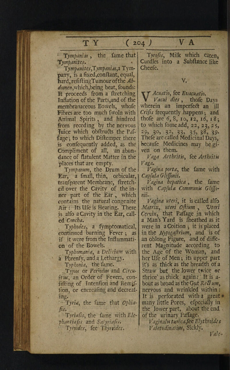 Tympania , the fame that Tympanites. TympanitesfCympanusys Tym¬ pany, is a fixed,conflant, equal, hard,refiflingTumourofthe Ab¬ domen,which,being beat, founds: It proceeds from a ftretching Inflation of the Parts,and of the membranaceous Bowels, whofe Fibres are too much fwoln with Animal Spirits, and hindred from receding by the nervous Juice which obflrufts the Paf- fage; to which Diflemper there is confequently added, as the Compliment of all, an abun¬ dance of flatulent Matter in the places that are empty. Tympanum, the Drum of the Ear, a fmall, thin, orbicular, tranfparent Membrane, ftretch- cd over the Cavity of the in¬ ner part of the Ear , which contains the natural congenite Air : Its life is Hearing. There is alfo a Cavity in the Ear, call¬ ed Concha. . Typhodes, a fymptomatical, continued burning Fever *, as if it were from the Inflammati¬ on of the Bowels. Typhomania, a Delirium with a Pbrenfy, and a Lethargy. Typhonia, the fame. Typus or Periodic and Circu¬ it us, an Order of Fevers, con¬ ii fling- of Intention and Remjf- lion, or encreafing and decreas¬ ing. Tyria, the fame that Ophia- fis- Tyriafis, the fame with Ele¬ phantia fis and Satyri afis. Tyroides, fee Thyr tides. Tyrofis, Milk which eaten, Curdles into a Subfiance like Cheefe. V, VAcuatio, fee Evacuatio. Vacui dies , thofe Days wherein an imperfeft an ill Crifis frequently happens and thofe are 6t 8, io, 12, id, 18 j to which fomeadd, 22, 25, 25, 29, 3°, 32, 33» 35, 38, 39* Thefe arc called Medicinal Days, becaufe Medicines may be gi¬ ven on them. Vaga Arthritis, fee Arthritis Vaga. Vagina porta, the fame with Capfula Gliffonii. Vagina hepatica, the fame with Capfula Communis Glijfo- nil. Vagina uteri, it is called alfo Matrix, uteri Oftium , Vteri Cprvix, that PafTage in which a Man’s Yard is fheathed as it were in a Coition ^ it is placed in the Hypogaftrium, and is of an oblong Figure, and of diffe¬ rent Magnitude according to the Age of the Woman, and her Ufe of Men; its upper part it’s as thick as the breadth of a Straw but the lower twice ®r thrice’ as thick again.* It is a- bout as broad as the Gut Re Hum, nervous and wrinkled within: It is perforated with a great* many little Pores, efpeciaily in the lower part, about the end of the urinary Paffage. Vaginalu tunica,tee Elythroides Valetudinarius, Sickly. Vale*