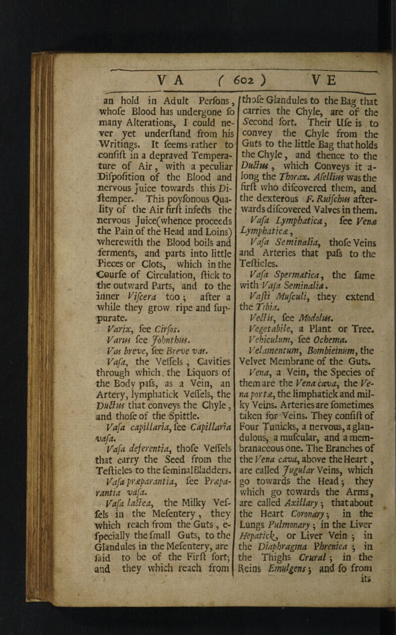 an hold in Adult Perfons, whofe Blood has undergone fo many Alterations, I could ne¬ ver yet underftand from his Writings. It feems rather to confift in a depraved Tempera¬ ture of Air, with a peculiar Difpofition of the Blood and nervous juice towards this Di- flemper. This poyfonous Qua¬ lity of the Air firft infers the nervous Juice(whence proceeds the Pain of the Head and Loins) wherewith the Blood boils and ferments, and parts into little Pieces or Clots, which in the Courfe of Circulation, (lick to the outward Parts, and to the inner Vifcera too ^ after a while they grow ripe and fup- purate. Varix, fee Cirfos. Varus fee John thus. Vas breve, fee Breve vas* Vafa, the Velfels, Cavities through which. the Liquors of the Body pafs, as a Vein, an Artery, lymphatick Velfels, the Duttus that conveys the Chyle, and thofe of the Spittle. Vafa capillaria, tee Capillaria vafa. Vafa deferentia, thofe Velfels that carry the Seed from the Tefticles to the feminalBIadders. Vafa pr&parantia, fee Prepa¬ rantia vafa. Vafa latte a, the Milky Vef- fels in the Mefentery, they which reach from the Guts, e- fpecially the fmall Gats, to the Glandules in the Mefentery, are laid to be of the Firft fort; and they which reach from /thofe Glandules to the Bag that carries the Chyle, are of the Second fort. Their Ufe is, to convey the Chyle from the Guts to the little Bag that holds the Chyle, and thence to the Duttus, which Conveys it a- long the Thorax. Afelliw was the firft who difcovered them, and the dexterous F. Ruifchm after¬ wards difcovered Valves in them. Vafa Lymphatica, fee Vena Lymphatica, Vafa Seminalia, thofe Veins and Arteries that pafs to the Tefticles. Vafa Spermatica, the fame with Vafa Seminalia. Vafli Mufculi, they extend the Tibia. Vettis, fee ModolUi. Vegetabile, a Plant or Tree. Vehiculum, fee Ochema. Velamentum, Bombieinv.m, the Velvet Membrane of the Guts. Vena, a Vein, the Species of them are the Vena cava, the Ve¬ na porta, the limphatick and mil¬ ky Veins. Arteriesarefometimes taken for Veins. They confift of Four jfunicks, a nervous, a glan- dulous, a mufcukr, and a mem¬ branaceous one. The Branches of the Vena cava, above the Heart, are called Jugular Veins, which go towards the Headj they which go towards the Arms, are called Axillary -, that about the Heart Coronary, in the Lungs Pulmonary ; in the Liver Hepatic^, or Liver Vein * in the Diaphragma Phrenica ; in the Thighs Crural *, in the Reins Emulgens j and fo from