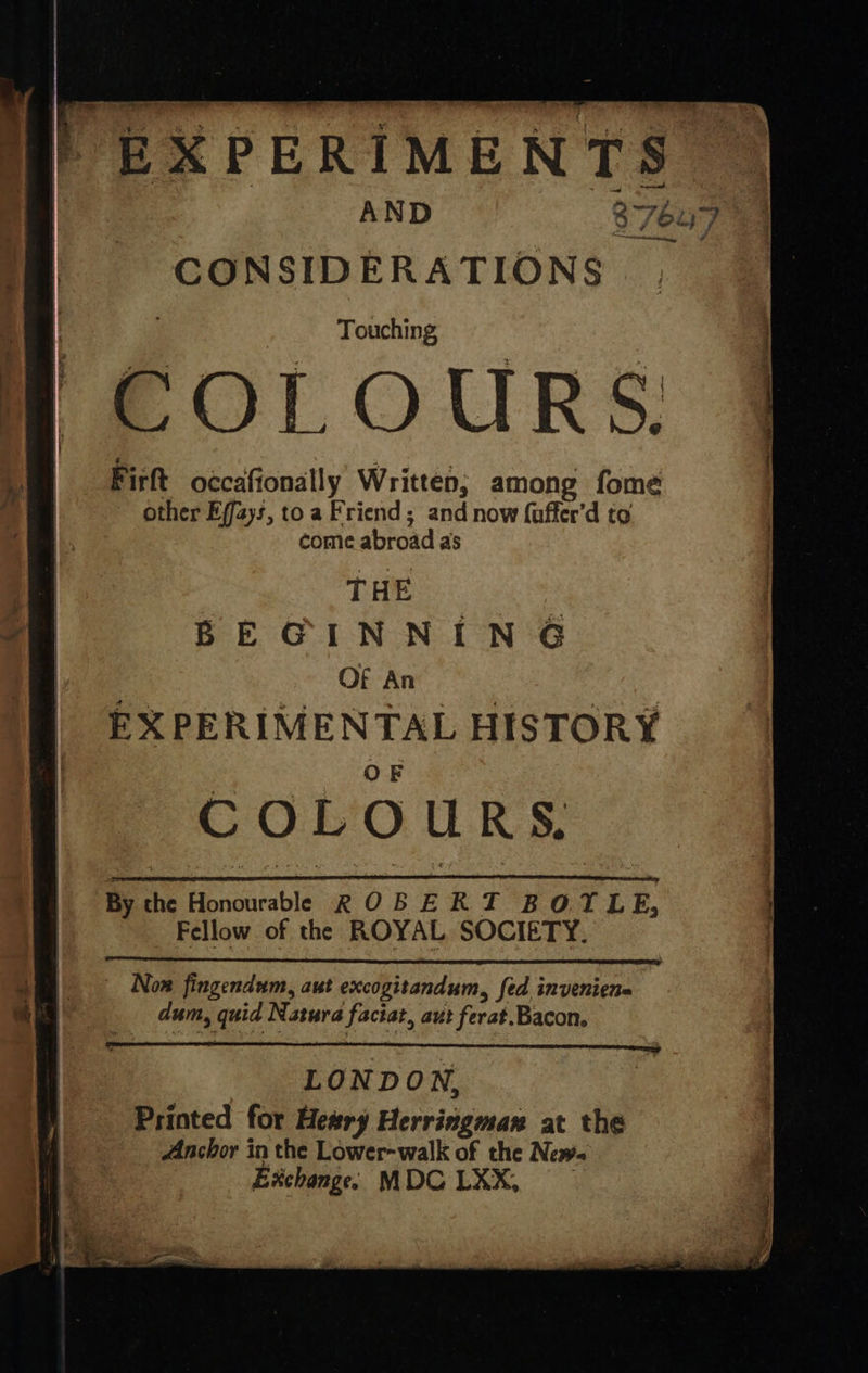    EXPERIMENTS  AND 3 7eL CONSIDERATIONS . Touching  COLOURS. Firft occafionally Written, among fome other Efjays, to a Friend; and now {uffer’d to come abroad as g THE | _@ BEGINNING | . Of Nae 8 : : | EXPERIMENTAL HISTORY : COLOURS. By the Honourable ROBERT BOTLE, _ Fellow of the ROYAL SOCIETY.   | Now fingendum, aut excogitandum, fed invenien= dum, quid Natura faciat, aut ferat.Bacon. LONDON, Printed for Heary Herringman at the Anchor in the Lower-walk of the New. Exchange: MDG LXX,  