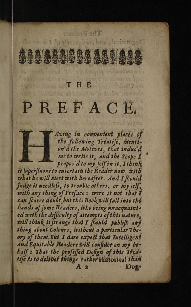                     PREFACE, ay” Aving ix convenient places of the following Treatife, texti ond the Motives, that induc'd meto write it, and the Scope t propos'dto my felf in it, Ithink | at fuperfluous to entertain the Reader now, with |) what be will nect with hereafter. And I fhould | Judge it needles, to trouble others, or my self, with any thing of Preface: were it not that I can fcarce doubt but this Book will fall into thé hands of {ome Readers, who being ux acquaint ed with the difficulty of attempts of this nature, will think it firange that I fhould publifh any thing about Colours, without a particular The- ory of them.But I dare expe that Intelligent and Equitable Readers will confider ox iny be- half: That the profeffed Defign of shis 1#¢42— | tafe ds to deliver things rather Hiltorical thad | Aa Dog-  =&lt;  rT o pT  a 