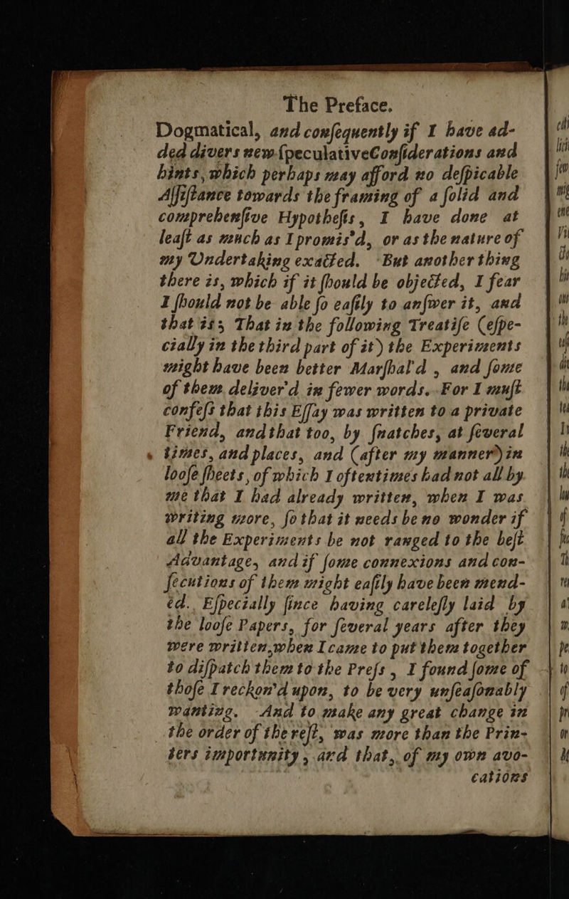 Dogmatical, and confequently if I bave ad- ded divers new{peculativeConfider ations and hints, which perhaps may afford no defpicable Affiftance towards the framing of a folid and comprebenftve Hypothefis, I have done at leaft as mach as Ipromis’d, or asthe mature of my Undertaking exacted. ‘But another thing there is, which if it fhould be objected, I fear I fhould not be able fo eaftly to an{wer it, and that és, That in the following Treatife (efpe- cially in the third part of it) the Experiments might have been better Marfbal'd , and fonte of thew. deliver'd in fewer words..For I muft confes that this Effay was written to a private Friend, andthat too, by {natches, at feveral » times, and places, and (after my manner)in loofe fheets, of which 1 oftentimes had not all by me that I had already written, when I was writing more, fothat it weeds be no wonder if all the Experiments be not ranged to the beft Advantage, and if {ome connexions and con- fecutions of then might eaftly have been mend- éd. Efpecially fince having carelefly laid by the loofe Papers, for feveral years after they were wrilien,whex Icame to put them together to difpatch themtothe Prefs, I found fome of thofe Treckon'’d upon, to be very unfeafonably wantizg. And to make any great change in the order of the reft, was nore than the Prin- bers importunity, avd that, of my own avo- cations 