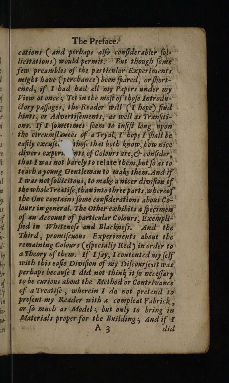 | cations (and ‘perbaps ‘alfo ‘confider abler fo)= | Licitations) would permit’ *\ But though fome' few preambles of the particdlar ‘Experiments might have (‘perchance’) been fpared, ‘or fhort- eneds if I'had hdd all my Papers under my View at once Yet inthe nioft of thofe Introdu- cfory paffages, the*Reader will (Tt hope) fied hiuts, or Advertifements,°as well as Tranfiti- ous. If T fowmserimes feem to infift long” vpon’ | the circumflances of aTryal; T° hope T yhalt be * eaftly excufe.’ ‘thofethat hoth know, how nice divers expers. ‘ats of Colours are,c&gt; conftder, thatTwas not barely to relate then ,but fo as to teach ayoung Gentlenanto make them.Andif- I was not follicitons, to make avicer divifiox of the wholeTreatife thax into three parts whereof the One contains fome confiderations aboni Co- loursin general. The Other exchibits'a fpecimen of aw Account of particular Colours, Exempli- | fied in Whitenefs and Blacknefs.. And the | Third, promifcuous Experiments about the remaining Colours (efpecially Red ) in order to aTheory of then: If I fay, 1 costented my felf with this eafie Divifion of wy Difcourfesit was perhaps becaufel did not think it fo necéffary \. to be curious about the Method or Contrivance prefent.my Reader with a compleat Fabrick , or fo much as Model 5 but only to bring ‘in Materials proper for the Building, And if x | A 3 | did 