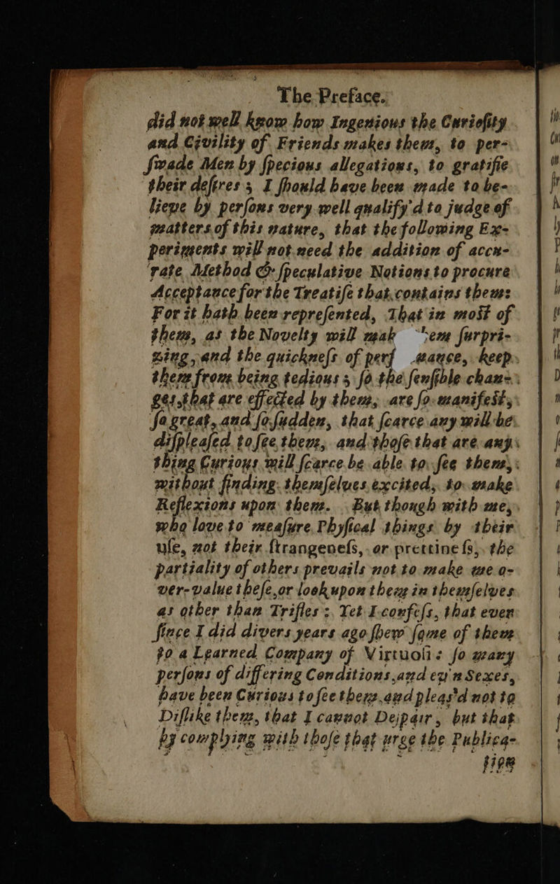 did not well keow how Ingenious the Curiofity and Crvility of Friends makes them, to per- firveade Men by fpecious allegations, to gratifie their deferess I fhould have beew made tabe- liewe by perfons very well qualify d to judge of peatters.of this nature, that the folowing Ex- periments will not.nced the addition of accr- ‘vate Method &amp; fpeculative Notions.to procure Acceptance forthe Treatife that.contains thems For it bath heew reprefented, That in most of theus, as the Novelty will mak “ev furpri- &gt; fagreat, and fofudden, that fearce avy mill-be mithout finding: themfelues exciteds. to. wake Reflextons upon thene. But. though mith me, who love to meafure, Phyfical things by their ule, ot their {trangenels, ar prettine f3,, the partiality of others prevails not. to make we o- ver- value thefe,or look upon thee in themfelves as other than Trifles :, Yet Lconfefs, that ever flece I did divers years ago {pew fome of them po a Learned Company of Virtuolis fo wary perfous of differing Conditions and ey Sexes, have been Curious tofee thers.azd pleas'd not te Diflike thew, that I cannot Dejpair, but that py couphing mith thofe that wre the Publicg- hig ia : fipe =— “= — =—“~E oem — . _-_ —— 