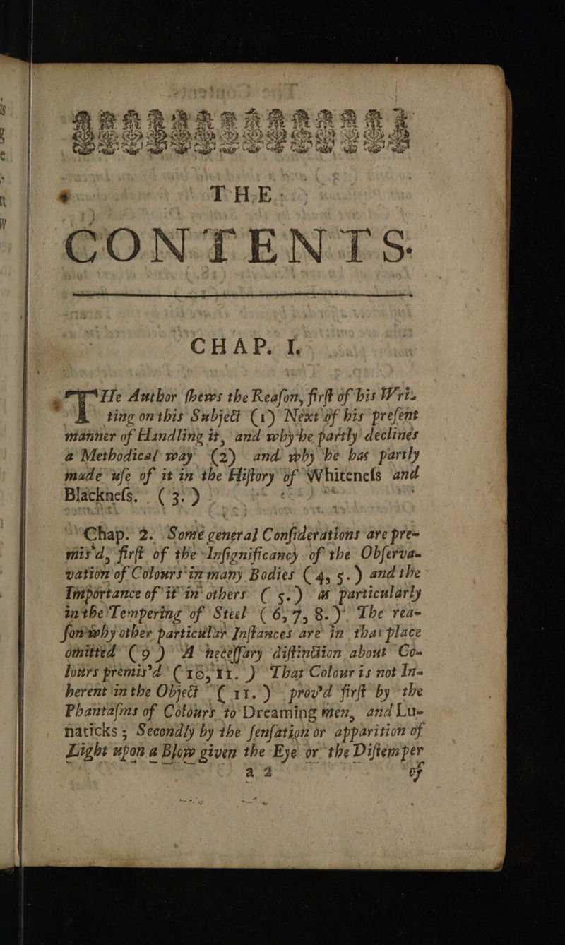 He Author (hews the Reafon, firft of bis Wri ting on this Subject (1) Next ‘of bis prefent manner of Handling it, and why'he partly declines @ Methodical way (2) and’ why ‘be bas partly made ule of it in the Hiftory of Whitenels and Blacknefs. (3: ) | ! Chap: 2. Sone general Confiderations are pre= misd, firft of the -Infignificancy of the Obferva vation of Colours‘in- many Bodies (4, 5.) andthe Importance of if in’ others ( 5.) as particularly inthe'Tempering of Stiel ( 6,7, 8.) The reaq fomwhy other particular Inflances are in that place omitted (9) “A nect{fary diftintion about Co» Jours premis’d’ (10; 11.) That Colour is not Ins Phantalms of Cofours to Dreaming men, and Lu- naticks ; Secondly by the fenfation or apparition of Light upon a Blow given the Eye or the Diftem per a, 2 7 