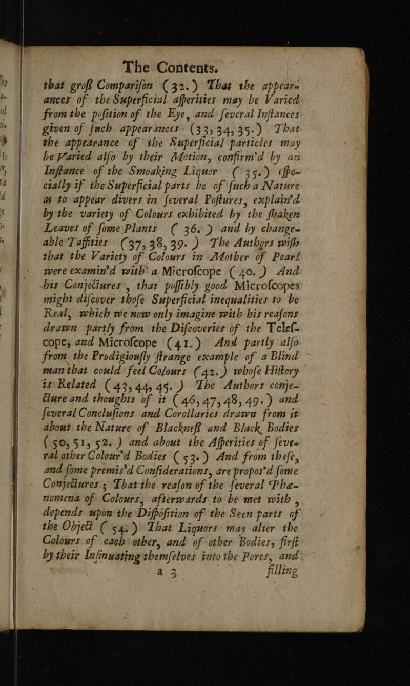   ances of the Superficial afperities may be Varied from the pifition of the Eye, and: feveral Inftances given of {uch appearances (33, 34,35.) That the appearance of the Superficial particles may be Varied alfo by iheir (otion, confirm’d by an Infgance of the Smoaking Liquor ( 35.) ¢fpe- cially if the Superficial parts be of {uch a Nature as to appear divers in feveral Poftures, explain’d by the variety of Colours exbibited by the fhaken Leaves of fome Plants ( 36.) and by change. able Taffities (37, 38,39.) The Authors wifh that the Variety of Colours in Mother of Pearl were examin’d with’ a Microfcope ( 40.) And bis Conjetiures , that poffibly good Microfcopes might difcover thofe Superficial inequalities to be Real, which we now only imagine with his reafons drawn partly from the Difcoveries of the Telef- cope; azd Microfcope (41.) And partly alfo from the Prodigioufly ftrange example of a Blind man that could feel Colours (42..) whofe Hiftory ts Related (43,44, 45..) Ihe Authors conje- Ciure and thoughts of it (46,47, 48,49.) and feveral Conclufions and Corollaries draven from it about the Nature of BlackefR and Black, Bodies (50,51, 52.) and about the Afperities of fevee ral other Colour’d Bodies ( 53.) And from thefe, and fome premis’d Confiderations, are propos'd fome Conjectures ; That the reafon of the feveral Pha~ nomena of Colours, afterwards to be met with , depends upon the Difpofition of the Seen parts of the Objet ( 54;)) That Liquors may alter the Colours of each other, and of other Bodies, firft by their Infinuating themfelves into the Pores, and, filling 