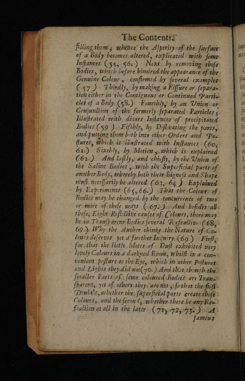   filling them 5 whence’ the A(perity vof the furface of a Body becomes altered, explicated with fome i luftances ($5, 56. ) Next by removing thofe | Bodies, which before bindred the appearance of the Genuine Colour, confirmed by feveral examples (57) Thirdly, by making @ Fiffure or feparae tion either in the Contiguous or Continued Partis eles of a Body (53.) Fourthly, by an Union or Ceonjunciion of the formerly feparated Particles ; Lilufirated with divers Inftances of precipitated Bodies (59 ). Fifthly, by Diflicating the parts, and. putting them both into other Orders and Po- (lures, which, is ilaffrated with Inftances (60, 61.) Sixthly, by, Motion 5, which is explained (62.) And laftly, and chifly, bythe Union of. another Body, webereby both their, Bignefs and Shape muff neceffarily be altered (63,64 ) Explained by Experiments (65, 66.) -That the Colour of Bedies may be changed. by the \conéurrence of two or wadre of thefe mays (67) ).. And befides all thefe, Eight Reficcitue caufes of. C obours, there may bein. Tran{parent- Bodies feveral Refradiive (68, 69.) Why the Author thinks the Nature of Com tours deferves yet a further Inguiry(69 ) Firff, for that the little, Motes of Duft exhibited very lovely Coloursin.a darkned Room, whilft.in a cons                                    fparent, yet of ethers they arenoty forhat the fifi ‘Doube's, whether the. faperficial parts create thofe Colours, and the fecond, whether there beanyRex feattion ae all.in the later (7150725093) Jiu famous 