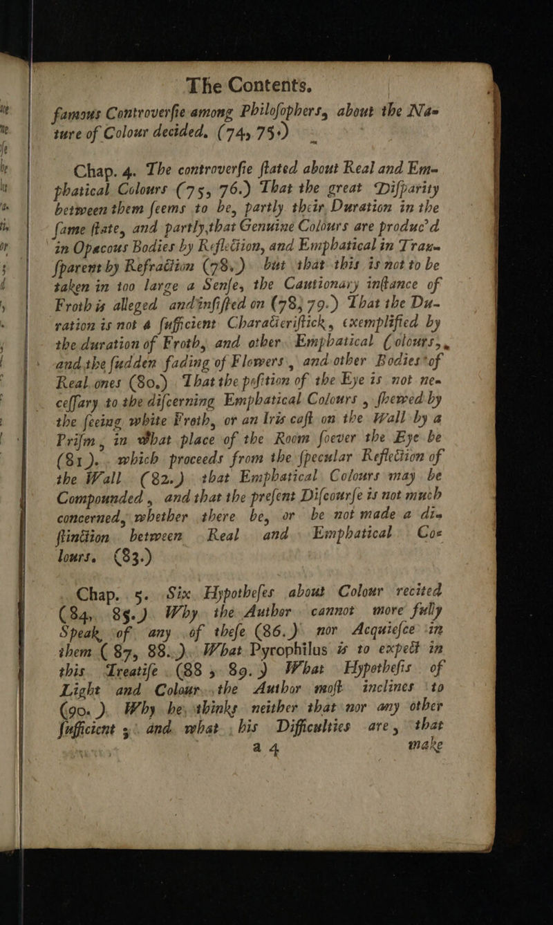     The Contents. famous Controverfie among Philofophers, about the Na ture of Colour decided, (745 75+) Chap. 4. The controverfie fated about Real and Em- phatical Colours (75, 76.) That the great Difparity betmween them feems to be, partly their, Duration in the fame (tate, and partly,that Genuine Colours are produc’ d in Opacous Bodies by Refleciion, and Empbatical in Trau- fparent by Refraction (78+) but that this is not to be taken in too large a Senfe, the Cautionary infance of Froth is alleged andinfifted on (785 79.) That the Du- ration is not @ fuficient’ Charaticriftick, exemplified by the duration of Froth, and other, Empbatical ( olcurs,, andthe {udden fading of Flowers, and other Bodies *of Real.ones (80.) That the pofition of the Eye is not nee ceffary to. the difcerning Empbatical Colours , fhewed by the feeing white Froth, or an Iris caft on the Wall by a Prifm, in What place of the Room foever the Eye be 81)... which proceeds from the {pecular Reflection of the Wall (82..) that Empbatical Colours may be Compounded , and that the prefent Difeourfe ts not much concerned, whether there be, or be not made a dia flinttion between Real and Emphatical — Coe lours. (83.) Chap. 5. Six. Hypothefes about Colour recited (84, 85.) Why. ihe Author. cannot more fully Speak of any of thefe (86.) nor Acquicfce ‘in them ( 87, 88:.). What Pyrophilus # to expect in this. Treatife (88 5 89.) What Hypothefis of Light and Colour..,the Author moft inclines ‘to (90. ). Why he, thinks neither that nor any other fufficient 3° and. what, bis Difficulties are, that