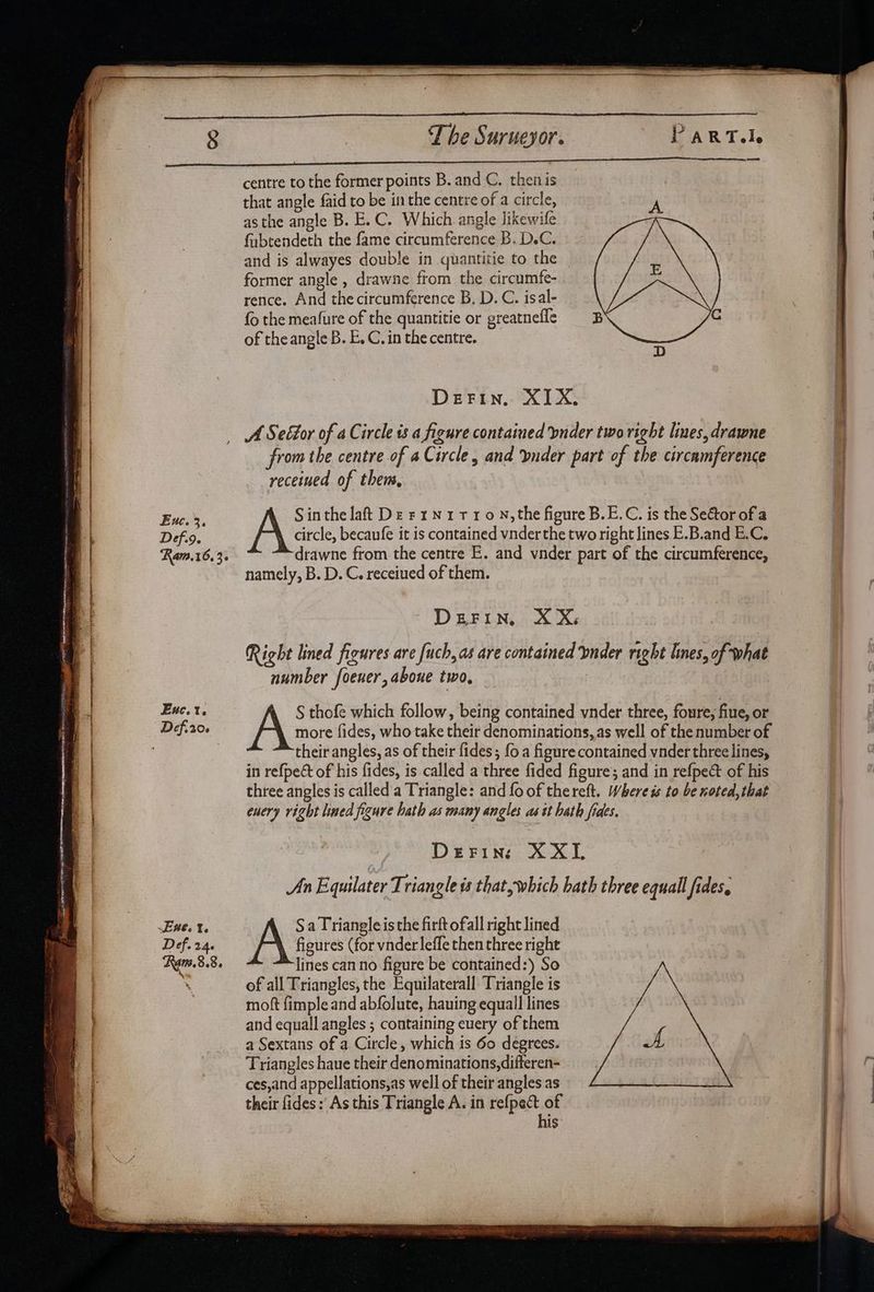 ss centre to the former points B. and C. then is that angle faid to be inthe centre of a circle, iy asthe angle B. E.C. Which angle likewife fubtendeth the fame circumference B. D.C. and is alwayes double in quantitie to the former angle , drawne from the circumfe- rence. And the circumference B, D.C. isal- fo the meafure of the quantitie or greatnefle of theangle B. E, C. in the centre. DEFIN. XIX, Enc. 3. Def.9. Ram.16.3. Euc.t. from the centre of a Circle, and vnder part of the circamference receined of them, Sin the lat De rrN1110N,the figure B.E.C. is the Sector of a Ae. becaufe it is contained vnderthe two right lines E.B.and B.C. drawne from the centre E. and vnder part of the circumference, namely, B. D. C. receiued of them. D BRFUN, os se Right lined figures are fuch, as are contained bnder right lines, of what number foener, aboue two, S thofe which follow, being contained vnder three, foure, fine, or Avr fides, who take their denominations, as well of the number of their angles, as of their fides; fo a figure contained vnder three lines, in refpect of his fides, is called a three fided figures and in refpe& of his three angles is called a Triangle: and fo of thereft. Where is to be noted, that euery right lined figure hath as many angles as tt hath fides. DeFins XXL An Equilater Triangle ts that, which bath three equall fides, Sa Triangle isthe firft ofall right lined figures (for vnderleffe then three right lines can no figure be contained:) So of all Triangles, the Equilaterall Triangle is moft fimple and abfolute, hauing equall lines and equall angles ; containing euery of them a Sextans of a Circle, which is 60 degrees. Triangles haue their denominations, difteren- ces,and appellations,as well of their angles as their fides: As this Triangle A. in refpect of his