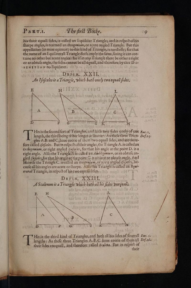 his three equall fides,is called an Equilater Triangle; and in refpect of his fharpe angles,is tearmed an Oxzgonium,or acute angled Triangle. But this appellation (in mine opinion) tothis kind of Triangle,is needlefle; for that the name of an Equilaterall Triangle doth imply the fame, {eeing it can con- taine no other but acute angles: forifin any Triangle there be either aright | or anobtufeangle, thefides cannot beall équall,and therefore by this D z- FINITION no Equilater. ie 3 DEFan. XXII, | | An I fofceles is a Triangle, which hath onely two equall fides; H E L | Db F tr ¢ ye | / Y His is the fecond fort of Triangles, and hath two fides onely ofone Eye, 1, 1 length, the third being ei*her longer or {horter: As thefethree Trian- Def.2s: | gles A.B-and-C. haue euerie of them two equall fides, and are there- ! fore called //ofceles. Butin refpect of their angles,the Triangle A.iscalledan Orthigonium, or right angled J/o/ce'es , forthat his angle atthe point D. isa rightangle. Alfothe TriangleB. is called an Amb/:zonmm, oran obtule an- ! led //efceles,for rhat,hisangléat the point G. is abluat or obmufe angle, And Tikewile the Triangle C. isealled an Oxigonium, or acu‘e angled J/o/edes, be- | caufeall his ang'es are acute or fharpe. Alfo this Triangle is called an Bqué- crural T riangle, in refpect of histwoequall.tides. ee Derin, X XAT, | | A Scalenum is a Triangle which hath.all his fides vuequalls : Ty K M His is the third kind of Triangles,and hath all his fides of feuerall Zwc. 12 | lengths: As.thefe three Triangles.A.BeC. haue euerie of themall Def.266 >* their fides vnequall , and therefore (called, Scalena., But in BESS of | their