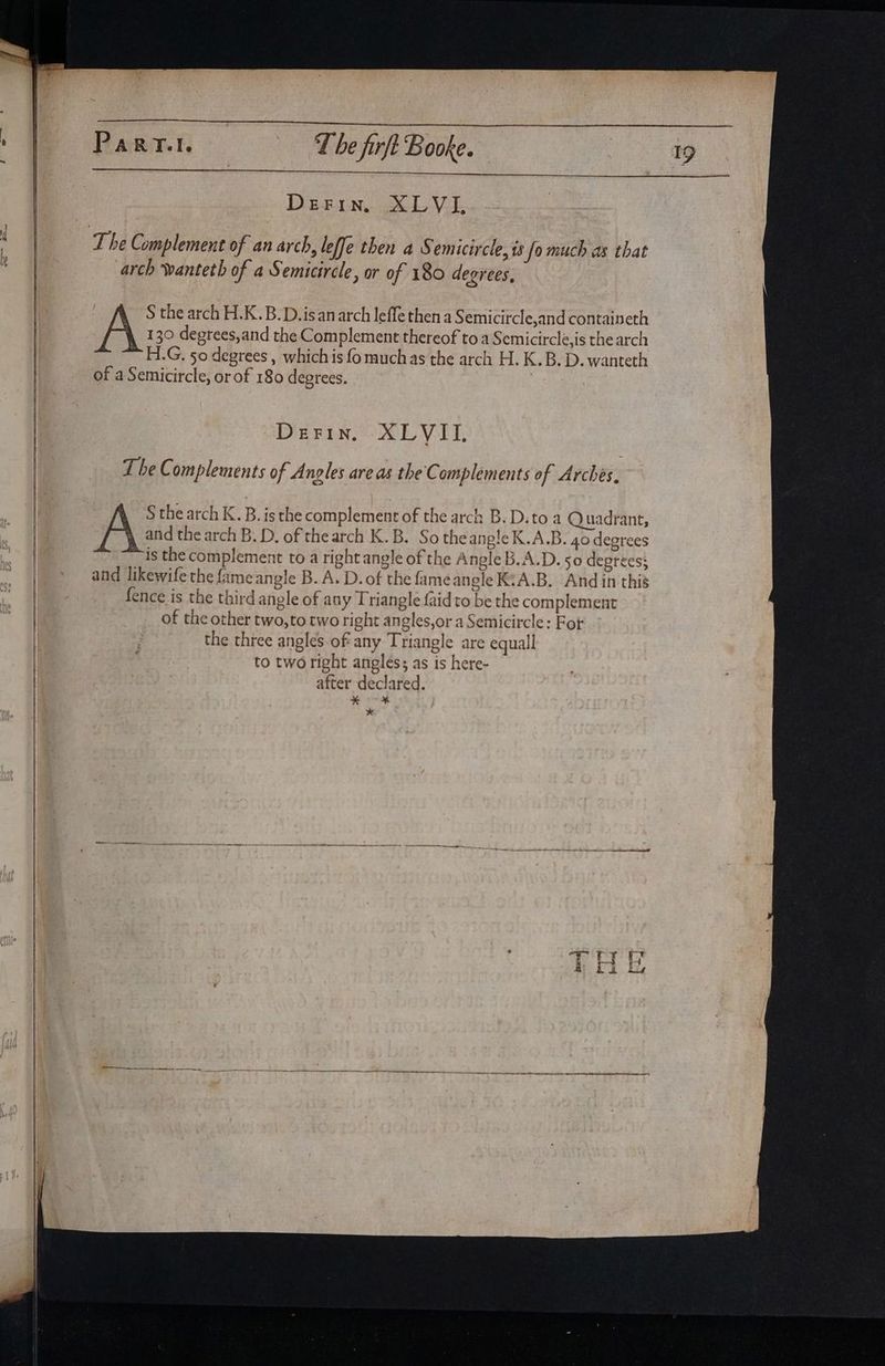 ——EE—— arch wanteth of a Semicircle, or of 180 degrees, | S the arch H.K..B.D.isan arch leffe then a Semicircle,and containeth A 130 degrees,and the Complement thereof to a Semicircle,is the arch H.G, 50 degrees , whichis fo muchas the arch H. K.B. D. wanteth of a Semicircle, or of 180 degrees. The Complements of A ngles areas the Complements of Arches, A S the arch K. B. isthe complement of the arch B. D.to a Quadrant, and the arch B. D. of the arch K.B. So theang!eK.A.B. 40 degrees is the complement to a right angle of the Angle B.A.D. 50 depreess and likewife the fame angle B. A. D. of the fameangle K:A.B. And in this {ence is the third angle of any Triangle {aid to be the complement of the other two,to two right angles,or a Semicircle: Fot the three angles.of' any Triangle are equall to two right angles; as is here- after declared. 7 f. *